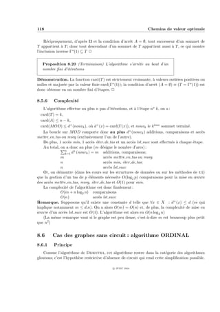 118                                                              Chemins de valeur optimale


    R´ciproquement, d’apr`s I3 et la condition d’arrˆt A = ∅, tout successeur d’un sommet de
      e                      e                      e
T appartient ` T ; donc tout descendant d’un sommet de T appartient aussi ` T , ce qui montre
               a                                                           a
l’inclusion inverse Γ∗ (1) ⊆ T P


   Proposition 8.20 (Terminaison) L’algorithme s’arrˆte au bout d’un
                                                    e
   nombre ﬁni d’it´rations
                  e

D´monstration. La fonction card(T ) est strictement croissante, ` valeurs enti`res positives ou
  e                                                                 a            e
nulles et major´e par la valeur ﬁnie card(Γ∗ (1)); la condition d’arrˆt (A = ∅) ≡ (T = Γ∗ (1)) est
               e                                                     e
donc obtenue en un nombre ﬁni d’´tapes. P
                                   e

8.5.6    Complexit´
                  e
   L’algorithme eﬀectue au plus n pas d’it´rations, et ` l’´tape no k, on a :
                                               e             a e
  card(T ) = k,
  card(A) ≤ n − k,
  card(M OD) ≤ d+ (nouvk ), o` d+ (x) = card(Γ(x)), et nouvk le k eme sommet termin´.
                                  u                                    `                e
   La boucle sur M OD comporte donc au plus d           + (nouv ) additions, comparaisons et acc`s
                                                                                                e
                                                                 k
mettre en tas ou reorg (exclusivement l’un de l’autre).
   De plus, 1 acc`s min, 1 acc`s ˆter de tas et un acc`s lst succ sont eﬀectu´s ` chaque ´tape.
                    e             e o                      e                    e a        e
   Au total, on a donc au plus (m d´signe le nombre d’arcs) :
                                        e
                n
                k=1   d+ (nouvk ) = m additions, comparaisons;
              m                          acc`s mettre en tas ou reorg
                                             e
              n                          acc`s min, ˆter de tas;
                                             e       o
              n                          acc`s lst succ
                                             e
   Or, on d´montre (dans les cours sur les structures de donn´es ou sur les m´thodes de tri)
             e                                                       e              e
que la gestion d’un tas de p ´l´ments n´cessite O(log2 p) comparaisons pour la mise en œuvre
                                ee          e
des acc`s mettre en tas, reorg, ˆter de tas et O(1) pour min.
        e                         o
   La complexit´ de l’algorithme est donc ﬁnalement :
                  e
              O(m + n log2 n) comparaisons
              O(n)                 acc`s lst succ
                                      e
Remarque. Supposons qu’il existe une constante d telle que ∀x ∈ X : d+ (x) ≤ d (ce qui
implique notamment m ≤ d.n). On a alors O(m) = O(n) et, de plus, la complexit´ de mise en
                                                                                      e
œuvre d’un acc`s lst succ est O(1). L’algorithme est alors en O(n log2 n)
                e
   (La mˆme remarque vaut si le graphe est peu dense, c’est-`-dire m est beaucoup plus petit
          e                                                        a
que n2 )


8.6      Cas des graphes sans circuit : algorithme ORDINAL
8.6.1    Principe
   Comme l’algorithme de Dijkstra, cet algorithme rentre dans la cat´gorie des algorithmes
                                                                            e
gloutons; c’est l’hypoth`se restrictive d’absence de circuit qui rend cette simpliﬁcation possible.
                        e

                                            c IFSIC 2004
 