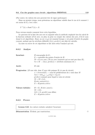 8.6. Cas des graphes sans circuit : algorithme ORDINAL                                      119


(Par contre, les valeurs des arcs peuvent ˆtre de signe quelconque).
                                          e
    Dans un premier temps, nous pr´sentons un algorithme valable dans le cas o` le sommet 1
                                     e                                        u
est racine de G, c’est ` dire :
                       a

     Γ−1 (1) = ∅ et Γ∗ (1) = X

Nous verrons ensuite comment lever cette hypoth`se. e
    Le parcours de la liste des arcs est ici organis´ selon la m´thode employ´e lors du calcul de
                                                    e           e             e
la fonction ordinale (§7.2) avec, en plus, la prise en compte des valeurs des arcs, d’o` le nom
                                                                                        u
donn´ ` cet algorithme. Ainsi, un arc (x,y) est examin´ lorsque x est point d’entr´e du graphe
     ea                                                   e                         e
courant, sachant que les attributs d´ﬁnitifs (λ(x), pred(x)) ont d´j` ´t´ calcul´s.
                                     e                             eaee         e
    La mise en œuvre de cet algorithme se fait alors selon l’analyse qui suit.


8.6.2     Analyse


Invariant :             H sous-graphe de G ;
                        E = ensemble des points d’entr´e de H ;
                                                      e
                        M = G.ens som  H.ens som (sommets qui ne sont pas dans H).
                        ∀x ∈ M : (λ(x), pred(x)) = attributs minimaux de x

Arrˆt :
   e                    H vide

Progression : (H non vide, donc E non vide puisque H n’a pas de circuit)
                     x ←element(E) ; - - tous les pr´d´cesseurs de x sont dans M
                                                    e e
                     λ(x) ←miny∈Γ−1 (x) (λ(y) + v(y,x))
                     pred(x)=sommet pour lequel ce min est atteint
                     M ←M ∪ {x};
                     H.oter sommet(x) ;
                     E ←H.points entree

Valeurs initiales :     H ←G ; H.oter som(1) ;
                        M ←{1} ;
                        λ(1) = 0 ; pred(1) non d´ﬁni;
                                                e
                        E ←H.points entree


8.6.3     Preuve


   Lemme 8.21 Les valeurs initiales satisfont l’invariant.

 e            ´
D´monstration Evident, par construction.                                                       P

                                           c IFSIC 2004
 