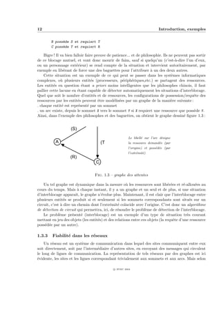 12                                                                          Introduction, exemples


        B poss`de S et requiert T
              e
        C poss`de T et requiert R
              e

    Bigre ! Il va bien falloir faire preuve de patience... et de philosophie. Ils ne peuvent pas sortir
de ce blocage mutuel, et vont donc mourir de faim, sauf si quelqu’un (c’est-`-dire l’un d’eux,
                                                                                     a
ou un personnage ext´rieur) se rend compte de la situation et intervient autoritairement, par
                         e
exemple en lib´rant de force une des baguettes pour l’attribuer ` un des deux autres.
                 e                                                    a
    Cette situation est un exemple de ce qui peut se passer dans les syst`mes informatiques
                                                                                   e
complexes, o` plusieurs entit´s (processeurs, p´riph´riques,etc.) se partagent des ressources.
               u                   e                 e     e
Les entit´s en question ´tant a priori moins intelligentes que les philosophes chinois, il faut
          e                  e
pallier cette lacune en ´tant capable de d´tecter automatiquement les situations d’interblocage.
                          e                  e
Quel que soit le nombre d’entit´s et de ressources, les conﬁgurations de possession/requˆte des
                                     e                                                         e
ressources par les entit´s peuvent ˆtre mod´lis´es par un graphe de la mani`re suivante :
                          e            e        e e                                e
. chaque entit´ est repr´sent´ par un sommet
                e          e    e
. un arc existe, depuis le sommet X vers le sommet Y si X requiert une ressource que poss`de Y.e
Ainsi, dans l’exemple des philosophes et des baguettes, on obtient le graphe dessin´ ﬁgure 1.3 :
                                                                                          e
                                   B
                    (S)
                                                        Le libell´ sur l’arc d´signe
                                                                 e            e
           A                           (T)              la ressource demand´e (par
                                                                           e
                                                        l’origine) et poss´d´e (par
                                                                          e e
                                                        l’extr´mit´)
                                                              e e
                    (R)
                                   C

                                   Fig. 1.3 – graphe des attentes

    Un tel graphe est dynamique dans la mesure o` les ressources sont lib´r´es et r´-allou´es au
                                                      u                        ee       e      e
cours du temps. Mais ` chaque instant, il y a un graphe et un seul et de plus, si une situation
                         a
d’interblocage apparaˆ le graphe n’´volue plus. Maintenant, il est clair que l’interblocage entre
                        ıt,           e
plusieurs entit´s se produit si et seulement si les sommets correspondants sont situ´s sur un
                 e                                                                          e
circuit, c’est ` dire un chemin dont l’extr´mit´ co¨
               a                            e    e ıncide avec l’origine. C’est donc un algorithme
de d´tection de circuit qui permettra, ici, de r´soudre le probl`me de d´tection de l’interblocage.
    e                                           e                e         e
    Le probl`me pr´sent´ (interblocage) est un exemple d’un type de situation tr`s courant
              e       e     e                                                             e
mettant en jeu des objets (les entit´s) et des relations entre ces objets (la requˆte d’une ressource
                                    e                                             e
poss´d´e par un autre).
     e e

1.3.3    Fiabilit´ dans les r´seaux
                 e           e
    Un r´seau est un syst`me de communication dans lequel des sites communiquent entre eux
         e                   e
soit directement, soit par l’interm´diaire d’autres sites, en envoyant des messages qui circulent
                                     e
le long de lignes de communication. La repr´sentation de tels r´seaux par des graphes est ici
                                                e                  e
´vidente, les sites et les lignes correspondant trivialement aux sommets et aux arcs. Mais selon
e

                                              c IFSIC 2004
 