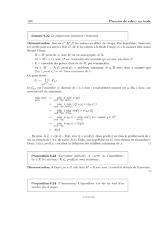 120                                                                 Chemins de valeur optimale



   Lemme 8.22 La progression maintient l’invariant.

D´monstration Notons H ,M ,E les valeurs au d´but de l’´tape. Par hypoth`se, l’invariant
  e                                                     e          e                 e
est v´riﬁ´ pour ces valeurs. Soit H, M, E les valeurs ` la ﬁn de l’´tape, et x le sommet s´lectionn´
     e e                                              a            e                      e        e
durant l’´tape.
         e
    – H = H priv´ de x, donc H est un sous-graphe de G.
                   e
    – M = M ∪ {x} donc M est l’ensemble des sommets qui ne sont pas dans H.
    – E = ensemble des points d’entr´e de H, par construction.
                                       e
    – ∀y ∈ M : (λ(y), pred(y)) = attributs minimaux de y. Il reste donc ` montrer quea
      (λ(x), pred(x)) = attributs minimaux de x.
On peut ´crire :
          e
      Cx =               Cy,x
             y∈Γ−1 (x)
o` Cy,x est l’ensemble de chemins de 1 ` x dont l’avant-dernier sommet est y. On a donc, par
 u                                     a
associativit´ du minimum :
            e

      min v(u) =            min ( min v(u))
      u∈Cx                y∈Γ−1 (x) u∈Cy,x
                   =        min ( min (v[1 y] + v(y,x)))
                          y∈Γ−1 (x) u∈Cy,x

                   =        min ( min (v(u ) + v(y,x)))
                          y∈Γ−1 (x) u ∈Cy

                   =        min (v(y,x) + min v(u )) et, comme y ∈ M :
                          y∈Γ−1 (x)          u ∈Cy
                   =        min (v(y,x) + λ(y))
                          y∈Γ−1 (x)
                   = λ(x)

    De plus, λ(x) = v(y,x) + λ(y), avec y = pred(x). Donc pred(x) est bien le pr´d´cesseur de x
                                                                                e e
sur un chemin de 1 ` x, de valeur λ(x). Enﬁn, par hypoth`se sur G, tout chemin est ´l´mentaire.
                   a                                      e                         ee
Donc, (λ(x), pred(x)) satisfont la d´ﬁnition des attributs minimaux de x.
                                    e                                                        P



   Proposition 8.23 (Correction partielle) A l’arrˆt de l’algorithme :
                                                     e
   ∀x ∈ X les attributs (λ(x), pred(x)) sont minimaux.

D´monstration A l’arrˆt, on a H.vide donc M = G.ens som. Le r´sultat d´coule de l’invariant.
 e                   e                                       e        e
                                                                                          P



   Proposition 8.24 (Terminaison) L’algorithme s’arrˆte au bout d’un
                                                    e
   nombre ﬁni d’´tapes.
                e


                                                     c IFSIC 2004
 