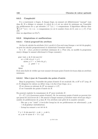 122                                                              Chemins de valeur optimale


8.6.5     Complexit´
                   e
   Il y a exactement n ´tapes. A chaque ´tape, un sommet est d´ﬁnitivement ”marqu´” (mis
                        e                 e                      e                   e
dans M). Si x d´signe ce sommet, le calcul de x.λ est un calcul de minimum sur l’ensemble
                e
des pr´d´cesseurs de x, qui n´cessite | Γ−1 (x) | −1 comparaisons. L’algorithme eﬀectue donc
       e e                   e
        −1
    (| Γ (x) | −1) = m − n comparaisons (m est le nombre d’arcs de G, avec m ≤ n2 ). C’est
x∈X
donc un algorithme en O(n2 ).

8.6.6     Adaptations et am´liorations
                           e
8.6.6.1    Calcul progressif des attributs
    Au lieu de calculer les attributs (λ(x), pred(x)) d’un seul coup (lorsque x est ˆt´ du graphe),
                                                                                    oe
on peut les calculer progressivement en maintenant l’invariant suivant:
    ∀x ∈ E : (λ(x), pred(x))=attributs minimaux de x. Pour cela, on modiﬁe la progression
ainsi(x d´signe le sommet s´lectionn´ ` l’´tape courante) :
         e                   e         ea e

  pour tout y de H.lst succ(x)
     si x.λ+H.v(x,y) < y.λ
         alors y.λ ← x.λ+H.v(x,y) ;
               y. pred ← x
     fsi
  fpour
Il est alors facile de v´riﬁer que tout sommet devenant point d’entr´e de H aura d´j` ses attributs
                        e                                           e             ea
minimaux.

8.6.6.2    Mise ` jour de l’ensemble des points d’entr´e
                a                                     e
   Dans la progression, l’ensemble des points d’entr´e E est recalcul´. Or, si H et E (resp. H
                                                     e               e
et E) d´signent les valeurs au d´but (resp. ` la ﬁn) d’une ´tape, on a :
       e                        e           a              e
   H est obtenu en enlevant de H un sommet x ∈ E ,
   E est l’ensemble des points d’entr´e de H.
                                      e

On pourrait exploiter la connaissance de E pour recalculer E :
   E = E  {x}∪{nouveaux points d’entr´e}. Or, les nouveaux points d’entr´e ne peuvent ˆtre
                                           e                                  e              e
que parmi les successeurs de x. On associe ` chaque sommet y l’attribut entier nb tel que nb(y)=
                                           a
nombre de pr´d´cesseurs de y dans H. Ces attributs sont g´r´s de la mani`re suivante :
             e e                                           ee              e
   – D`s que y est ”visit´” (c’est-`-dire lorsqu’un de ses pr´d´cesseurs est s´lectionn´) : y.nb
       e                  e        a                         e e                e        e
     ←H.nb pred(y) (initialisation).
   – Lorsqu’un sommet x est ˆt´ de H :
                               oe

  ∀ y ∈ H.lst succ(x) : y.nb ← y.nb-1;
  si y.nb =0 alors E ← E ∪ {y}


                                            c IFSIC 2004
 