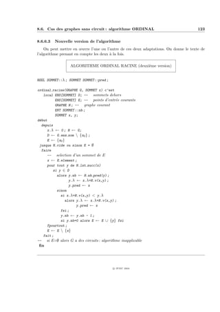 8.6. Cas des graphes sans circuit : algorithme ORDINAL                                123


8.6.6.3   Nouvelle version de l’algorithme
    On peut mettre en œuvre l’une ou l’autre de ces deux adaptations. On donne le texte de
l’algorithme prenant en compte les deux ` la fois.
                                        a

                  ALGORITHME ORDINAL RACINE (deuxi`me version)
                                                  e


REEL SOMMET::λ ; SOMMET SOMMET::pred ;

ordinal racine(GRAPHE G, SOMMET x) c’est
   local ENS[SOMMET] D; -- sommets dehors
          ENS[SOMMET] E; -- points d’entr´e courants
                                           e
          GRAPHE H ; -- graphe courant
          ENT SOMMET ::nb ;
          SOMMET x, y;
d´but
 e
  depuis
     x.λ ← 0 ; H ← G;
     D ← G.ens som  {x0 } ;
     E ← {x0 }
 jusqua H.vide ou sinon E = ∅
  faire
     -- selection d’un sommet de E
     x ← E.element ;
     pour tout y de H.lst succ(x)
         si y ∈ D
           alors y.nb ← H.nb pred(y) ;
                  y.λ ← x.λ+H.v(x,y) ;
                  y.pred ← x
           sinon
             si x.λ+H.v(x,y) < y.λ
               alors y.λ ← x.λ+H.v(x,y) ;
                      y.pred ← x
             fsi ;
             y.nb ← y.nb - 1 ;
             si y.nb=0 alors E ← E ∪ {y} fsi
     fpourtout ;
     E ← E  {x}
   fait ;
-- si E=∅ alors G a des circuits : algorithme inapplicable
 ﬁn




                                          c IFSIC 2004
 