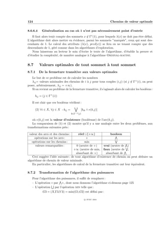 124                                                                 Chemins de valeur optimale


8.6.6.4    G´n´ralisation au cas o` 1 n’est pas n´cessairement point d’entr´e
            e e                   u              e                         e
    Il faut alors tenir compte des sommets x ∈ Γ∗ (1), pour lesquels λ(x) ne doit pas ˆtre d´ﬁni.
                                                                                      e     e
L’algorithme doit alors mettre en ´vidence, parmi les sommets ”marqu´s”, ceux qui sont des-
                                    e                                    e
cendants de 1. Le calcul des attributs (λ(x), pred(x)) se fera en ne tenant compte que des
descendants de 1, g´r´ comme dans les algorithmes d’exploration.
                     ee
    Nous laisserons au lecteur le soin d’´crire le texte de l’algortihme, d’´tablir la preuve et
                                         e                                  e
d’´tudier la complexit´, de mani`re analogue ` l’algorithme Ordinal-racine.
  e                     e         e           a


8.7       Valeurs optimales de tout sommet ` tout sommet
                                           a
8.7.1     De la fermeture transitive aux valeurs optimales
   Le but de ce probl`me est de calculer les nombres
                      e
   λij = valeurs minimales des chemins de i ` j pour tous couples (i,j) (si j ∈ Γ+ (i), on peut
                                              a
poser, arbitrairement, λij = +∞).
   Si on revient au probl`me de la fermeture transitive, il s’agissait alors de calculer les bool´ens :
                         e                                                                       e

      bij = (j ∈ Γ+ (i))

   Il est clair que ces bool´ens v´riﬁent :
                            e     e

      (2) ∀i ∈ X, ∀j ∈ X : bij =            [bik ∧ v(k,j)]
                                    k∈Γ−1 (j)

   o` v(k,j) est la valeur d’existence (bool´enne) de l’arc(k,j).
     u                                      e
   La comparaison de (1) et (2) montre qu’il y a une analogie entre les deux probl`mes, aux
                                                                                  e
transformations suivantes pr`s :
                            e

 valeur des arcs et des chemins :       r´el ∪{+∞}
                                          e                      booleen
     op´rations sur les arcs :
        e                                     +
   op´rations sur les chemins :
     e                                       min
      valeurs remarquables :           0 (neutre de +)     vrai (neutre de )
                                    +∞ (neutre de min, faux (neutre de ,
                                       absorbant de +)       absorbant de
    Ceci sugg`re l’id´e suivante : de tout algorithme d’existence de chemin on peut d´duire un
             e        e                                                                  e
algorithme de chemin de valeur minimale.
    En particulier, les algorithmes de calcul de la fermeture transitive ont leur ´quivalent.
                                                                                  e

8.7.2     Transformation de l’algorithme des puissances
   Pour l’algorithme des puissances, il suﬃt de remplacer :
   – L’op´ration ◦ par +, dont nous donnons l’algorithme ci-dessous page 125
          e
   – L’op´ration par l’op´ration min telle que :
          e                e
            G3 = (X,Γ3,V 3) = min(G1,G2) est d´ﬁni par :
                                              e

                                                c IFSIC 2004
 