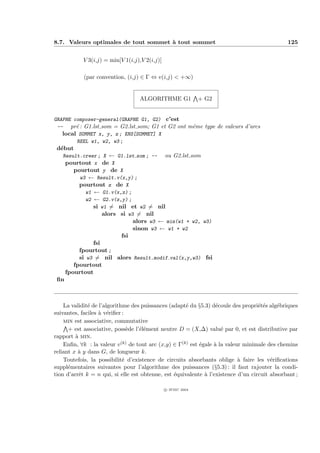 8.7. Valeurs optimales de tout sommet ` tout sommet
                                      a                                                       125


            V 3(i,j) = min[V 1(i,j),V 2(i,j)]

            (par convention, (i,j) ∈ Γ ⇔ v(i,j) < +∞)


                                   ALGORITHME G1               + G2


GRAPHE composer-general(GRAPHE G1, G2) c’est
 -- pr´ : G1.lst som = G2.lst som; G1 et G2 ont mˆme type de valeurs d’arcs
        e                                        e
   local SOMMET x, y, z ; ENS[SOMMET] X
        REEL w1, w2, w3 ;
 d´but
  e
   Result.creer ; X ← G1.lst som ; -- ou G2.lst som
    pourtout x de X
       pourtout y de X
         w3 ← Result.v(x,y) ;
         pourtout z de X
           w1 ← G1.v(x,z) ;
           w2 ← G2.v(z,y) ;
              si w1 = nil et w2 = nil
                 alors si w3 = nil
                            alors w3 ← min(w1 + w2, w3)
                            sinon w3 ← w1 + w2
                         fsi
                fsi
           fpourtout ;
           si w3 = nil alors Result.modif val(x,y,w3) fsi
         fpourtout
      fpourtout
 ﬁn



    La validit´ de l’algorithme des puissances (adapt´ du §5.3) d´coule des propri´t´s alg´briques
              e                                       e            e               ee      e
suivantes, faciles ` v´riﬁer :
                   a e
    min est associative, commutative
      + est associative, poss`de l’´l´ment neutre D = (X,∆) valu´ par 0, et est distributive par
                               e   ee                                e
rapport ` min.
         a
    Enﬁn, ∀k : la valeur v (k) de tout arc (x,y) ∈ Γ(k) est ´gale ` la valeur minimale des chemins
                                                            e     a
reliant x ` y dans G, de longueur k.
          a
    Toutefois, la possibilit´ d’existence de circuits absorbants oblige ` faire les v´riﬁcations
                             e                                              a           e
suppl´mentaires suivantes pour l’algorithme des puissances (§5.3) : il faut rajouter la condi-
      e
tion d’arrˆt k = n qui, si elle est obtenue, est ´quivalente ` l’existence d’un circuit absorbant ;
           e                                     e            a

                                                c IFSIC 2004
 