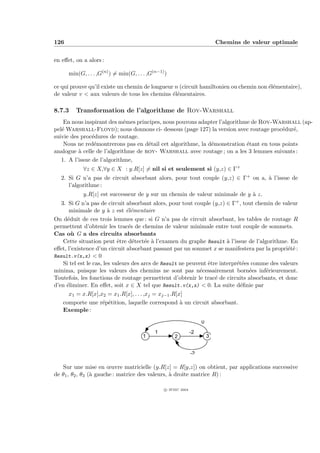 126                                                                           Chemins de valeur optimale


en eﬀet, on a alors :

      min(G, . . . ,G(n) ) = min(G, . . . ,G(n−1) )

ce qui prouve qu’il existe un chemin de longueur n (circuit hamiltonien ou chemin non ´l´mentaire),
                                                                                      ee
de valeur v < aux valeurs de tous les chemins ´l´mentaires.
                                                ee

8.7.3    Transformation de l’algorithme de Roy-Warshall
    En nous inspirant des mˆmes principes, nous pouvons adapter l’algorithme de Roy-Warshall (ap-
                             e
pel´ Warshall-Floyd); nous donnons ci- dessous (page 127) la version avec routage proc´dur´,
   e                                                                                    e   e
suivie des proc´dures de routage.
                e
    Nous ne red´montrerons pas en d´tail cet algorithme, la d´monstration ´tant en tous points
                 e                   e                       e             e
analogue ` celle de l’algorithme de roy- Warshall avec routage ; on a les 3 lemmes suivants :
          a
   1. A l’issue de l’algorithme,
            ∀z ∈ X,∀y ∈ X : y.R[z] = nil si et seulement si (y,z) ∈ Γ+
   2. Si G n’a pas de circuit absorbant alors, pour tout couple (y,z) ∈ Γ+ on a, ` l’issue de
                                                                                 a
      l’algorithme :
            y.R[z] est successeur de y sur un chemin de valeur minimale de y ` z.
                                                                             a
   3. Si G n’a pas de circuit absorbant alors, pour tout couple (y,z) ∈ Γ+ , tout chemin de valeur
       minimale de y ` z est ´l´mentaire
                         a      ee
On d´duit de ces trois lemmes que : si G n’a pas de circuit absorbant, les tables de routage R
      e
permettent d’obtenir les trac´s de chemins de valeur minimale entre tout couple de sommets.
                                 e
Cas o` G a des circuits absorbants
        u
    Cette situation peut ˆtre d´tect´e ` l’examen du graphe Result ` l’issue de l’algorithme. En
                             e     e     e a                             a
eﬀet, l’existence d’un circuit absorbant passant par un sommet x se manifestera par la propri´t´ :
                                                                                                ee
Result.v(x,x) < 0
    Si tel est le cas, les valeurs des arcs de Result ne peuvent ˆtre interpr´t´es comme des valeurs
                                                                 e           ee
minima, puisque les valeurs des chemins ne sont pas n´cessairement born´es inf´rieurement.
                                                              e                   e    e
Toutefois, les fonctions de routage permettent d’obtenir le trac´ de circuits absorbants, et donc
                                                                    e
d’en ´liminer. En eﬀet, soit x ∈ X tel que Result.v(x,x) < 0. La suite d´ﬁnie par
     e                                                                        e
       x1 = x.R[x],x2 = x1 .R[x], . . . ,xj = xj−1 .R[x]
    comporte une r´p´tition, laquelle correspond ` un circuit absorbant.
                      e e                              a
    Exemple :

                                                                      0
                                             1                   -2
                                        1              2                  3


                                                                 -2

   Sur une mise en œuvre matricielle (y.R[z] = R[y,z]) on obtient, par applications successive
de θ1 , θ2 , θ3 (` gauche : matrice des valeurs, ` droite matrice R) :
                 a                               a

                                                  c IFSIC 2004
 