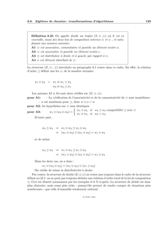 8.8. Alg`bres de chemins : transformations d’algorithmes
        e                                                                                     129



   D´ﬁnition 8.25 On appelle dio¨ un triplet (S, ⊕ ,⊗) o` S est en
     e                               ıde                       u
   ensemble, muni des deux lois de composition internes ⊕ et ⊗ , et satis-
   faisant aux axiomes suivants :
   A1 ⊕ est associative, commutative et poss`de un ´l´ment neutre α.
                                              e      ee
   A2 ⊗ est associative et poss`de un ´l´ment neutre e.
                               e        ee
   A3 ⊗ est distributive ` droite et ` gauche par rapport ` ⊕.
                         a            a                   a
   A4 α est ´l´ment absorbant de ⊗.
             ee

La structure (E, ⊗ , ) introduite au paragraphe 8.1 rentre dans ce cadre. En eﬀet, la relation
d’ordre d´ﬁnit une loi ⊕, de la mani`re suivante:
           e                         e


     w1 ⊕ w2 = w1 si w1         w2
                    w2 si w2    w1

  Les axiomes A1 ` A4 sont alors v´riﬁ´s sur (E, ⊕ ,⊗).
                  a                e e
pour A1:    – La v´riﬁcation de l’associativit´ et de la commutativit´ de ⊕ sont imm´diates
                   e                          e                      e              e
       – α est maximum pour , donc w ⊕ α = w
pour A2: les hypoth`ses sur ⊗ sont identiques
                    e
                                    w1 ⊗ w2 si w2 w3 compatibilt´ avec ⊗
                                                                       e
pour A3:       w1 ⊗ (w2 ⊕ w3 ) =
                                    w1 ⊗ w3 si w3 < w2
    D’autre part,


           w2    w3 ⇒ w1 ⊗ w2         w1 ⊗ w3
                      ⇒ (w1 ⊗ w2 ) ⊕ (w1 ⊗ w3 ) = w1 ⊗ w2

     et de mˆme
            e


           w3    w2 ⇒ w1 ⊗ w3         w1 ⊗ w2
                      ⇒ (w1 ⊗ w2 ) ⊕ (w1 ⊗ w3 ) = w1 ⊗ w3

     Dans les deux cas, on a donc :
           w1 ⊗ (w2 ⊕ w3 ) = (w1 ⊗ w2 ) ⊕ (w1 ⊗ w3 )
      On v´riﬁe de mˆme la distributivit´ ` droite.
           e           e                  ea
   Par contre, la structure de dio¨ (E,⊕,⊗) ne rentre pas toujours dans le cadre de la structure
                                  ıde
d´ﬁnie au §8.1: on ne peut pas toujours d´duire une relation d’ordre total de la loi de composition
 e                                       e
⊕. Ceci est illustr´ notamment par les exemples 8 et 9 ci-apr`s. La structure de dio¨ est donc
                   e                                           e                        ıde
plus abstraite, mais aussi plus riche - puisqu’elle permet de rendre compte de situations plus
nombreuses - que celle d’ensemble totalement ordonn´.  e

                                            c IFSIC 2004
 
