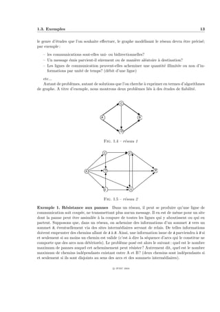 1.3. Exemples                                                                                  13


le genre d’´tudes que l’on souhaite eﬀectuer, le graphe mod´lisant le r´seau devra ˆtre pr´cis´;
           e                                               e           e           e      e e
par exemple :
   – les communications sont-elles uni- ou bidirectionnelles?
   – Un message ´mis parvient-il sˆrement ou de mani`re al´atoire ` destination?
                  e                u                   e      e   a
   – Les lignes de communication peuvent-elles acheminer une quantit´ illimit´e ou non d’in-
                                                                     e        e
     formations par unit´ de temps? (d´bit d’une ligne)
                        e              e

   etc...
   Autant de probl`mes, autant de solutions que l’on cherche ` exprimer en termes d’algorithmes
                   e                                         a
de graphe. A titre d’exemple, nous montrons deux probl`mes li´s ` des ´tudes de ﬁabilit´.
                                                        e       e a     e                e


                                                   C



                                     A                           B



                                                   D


                                         Fig. 1.4 – r´seau 1
                                                     e

                                         C               F




                            A            D                           B




                                         E                   G


                                         Fig. 1.5 – r´seau 2
                                                     e

Exemple 1. R´sistance aux pannes Dans un r´seau, il peut se produire qu’une ligne de
                 e                                      e
communication soit coup´e, ne transmettant plus aucun message. Il en est de mˆme pour un site
                          e                                                      e
dont la panne peut ˆtre assimil´e ` la coupure de toutes les lignes qui y aboutissent ou qui en
                      e           e a
partent. Supposons que, dans un r´seau, on achemine des informations d’un sommet A vers un
                                     e
sommet B, ´ventuellement via des sites interm´diaires servant de relais. De telles informations
           e                                     e
doivent emprunter des chemins allant de A ` B. Ainsi, une information issue de A parviendra ` B si
                                            a                                                a
et seulement si au moins un chemin est valide (c’est ` dire la s´quence d’arcs qui le constitue ne
                                                       a        e
comporte que des arcs non d´t´rior´s). Le probl`me pos´ est alors le suivant : quel est le nombre
                              ee     e            e       e
maximum de pannes auquel cet acheminement peut r´sister? Autrement dit, quel est le nombre
                                                        e
maximum de chemins ind´pendants existant entre A et B? (deux chemins sont ind´pendants si
                           e                                                          e
et seulement si ils sont disjoints au sens des arcs et des sommets interm´diaires).
                                                                         e

                                              c IFSIC 2004
 