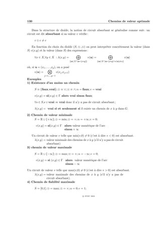 130                                                                              Chemins de valeur optimale


    Dans la structure de dio¨ıde, la notion de circuit absorbant se g´n´ralise comme suit : un
                                                                     e e
circuit est dit absorbant si sa valeur v v´riﬁe :
                                          e

      v⊕e=e

    En fonction du choix du dio¨ (S, ⊕ ,⊗) on peut interpr´ter concr`tement la valeur (dans
                                 ıde                      e         e
S) v(x,y) et la valeur (dans S) des expressions :

      ∀x ∈ X,∀y ∈ X : λ(x,y) =                                 v(u) =                             v(u)
                                            {u∈X ∗ |u=[x∗y]}            {u∈X ∗ |u=[x∗y]∧v(u)=α}

o`, si u = (x1 , . . . ,xp ), on a pos´
 u                                    e
      v(u) =                 v(xj ,xj+1 )
               j=1,...,p−1
Exemples
1) Existence d’au moins un chemin

      S ≡ {faux,vrai}; ⊕ ≡ ∨; ⊗ ≡ ∧; α = faux; e = vrai

      v(x,y) = si(x,y) ∈ Γ alors vrai sinon faux;

      ∀s ∈ S,s ∨ vrai = vrai donc il n’y a pas de circuit absorbant ;

      λ(x,y) = vrai si et seulement si il existe un chemin de x ` y dans G.
                                                                a

2) Chemin de valeur minimale
    S = R ∪ {+∞}; ⊕ = min; ⊗ = +; α = +∞; e = 0;

        v(x,y) = si(x,y) ∈ Γ alors valeur num´rique de l’arc
                                             e
                             sinon + ∞

   Un circuit de valeur v telle que min(v,0) = 0 (c’est ` dire v < 0) est absorbant.
                                                        a
     λ(x,y) = valeur minimale des chemins de x ` y (s’il n’y a pas de circuit
                                                a
              absorbant)
3) chemin de valeur maximale

      S = R ∪ {−∞}; ⊕ = max; ⊗ = +; α = −∞; e = 0;

        v(x,y) = si (x,y) ∈ Γ alors valeur num´rique de l’arc
                                              e
                              sinon − ∞

Un circuit de valeur v telle que max(v,0) = 0 (c’est ` dire v > 0) est absorbant.
                                                     a
     λ(x,y) = valeur maximale des chemins de x ` y (s’il n’y a pas de
                                                     a
               circuit absorbant).
4) Chemin de ﬁabilit´ maximale
                         e

      S = [0,1]; ⊕ = max; ⊗ = ×; α = 0; e = 1;

                                                        c IFSIC 2004
 