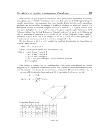 8.8. Alg`bres de chemins : transformations d’algorithmes
        e                                                                                      133


    Pour conclure, on peut se poser la question de savoir quels sont les algorithmes de chemine-
ment optimal qui peuvent ˆtre transform´s, sur la base de la structure de dio¨ appropri´e, pour
                            e             e                                     ıde         e
r´soudre les probl`mes correspondants. Sans entrer dans les d´tails, il s’av`re que les algorithmes
 e                e                                             e            e
n’utilisant pas une proc´dure de s´lection d’un ´l´ment r´alisant un “optimum” peuvent ˆtre
                          e         e               ee        e                                  e
directement adapt´s, en utilisant les op´rations ⊗ (` la place de +) et ⊕ (` la place de min),
                   e                      e            a                         a
ainsi que α (` la place de +∞) et e (` la place de 0). Ainsi, on peut adapter directement Ford,
              a                        a
Bellmann-Kalaba, Ford Ordinal, Puissances, Warshall. Mais ce n’est pas le cas de Dijkstra : en
eﬀet, cet algorithme n´cessite que la loi ⊕ v´riﬁe : ∀a, ∀b : a ⊕ b ∈ {a,b} (s´lection du “meilleur”
                       e                     e                                e
´l´ment en attente). C’est bien le cas lorsque ⊕ ≡ ou, ou ⊕ ≡ min, ou ⊕ ≡ max (exemples 1 `
ee                                                                                                 a
7) mais ce n’est plus le cas pour ⊕ ≡ + ou ⊕ ≡ ∪ (exemples 8 et 9).
    De plus, lorsque la loi ⊕ a cette propi´t´, la condition d’application de l’algorithme de
                                               ee
dijkstra s’exprime par :
      ∀(x,y) ∈ Γ : v(x,y) ⊕ e = e
    Elle est donc toujours v´riﬁ´e pour les exemples 1,4,5 ;
                            e e
v´riﬁ´e si v(x,y) ≥ 0 pour l’exemple 2
 e e
           v(x,y) ≤ 0 pour l’exemple 3
           v(x,y) = 1 pour l’exemple 6
           v(x,y) = +∞ pour l’exemple 7 (donc irr´alistes pour ces
                                                     e
           deux exemples)

    Pour illustrer la puissance de ces transformations d’algorithme, nous donnons un exemple
d’application de l’algorithme de Bellmann-Kalaba pour l’´num´ration des chemins ´l´mentaires
                                                         e     e                   ee
issus du sommet 1 vers chacun des autres sommets (exemple 9). On doit donc calculer : ∀i, i =
1 : λi =ensemble des chemins ´l´mentaires de 1 ` i. La relation de r´currence est ici :
                                ee               a                   e
                λ1 = {[1]}
                         n
      ∀k, ∀i : λk =
                i             λk−1 ⊗ v(j,i)
                               j
                        j=1


                                                 2              4




                                    1


                                                                5
                                                3


   La matrice du graphe est :
        1        2       3             4         5
    1 {[1]} {[1,2]} {[1,3]}            α         α
    2   α        α    {[2,3]}       {[2,4]}      α
    3   α        α       α          {[3,4]}   {[3,5]}
    4   α        α    {[4,3]}          α      {[4,5]}
    5   α        α       α             α         α

                                              c IFSIC 2004
 