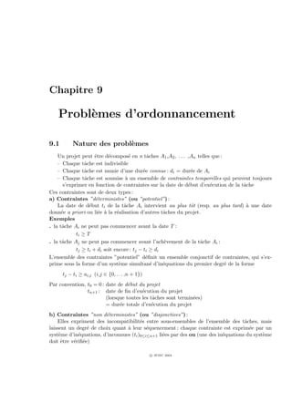 Chapitre 9

   Probl`mes d’ordonnancement
        e

9.1       Nature des probl`mes
                          e
    Un projet peut ˆtre d´compos´ en n tˆches A1 ,A2 , . . . ,An telles que :
                      e     e        e         a
    – Chaque tˆche est indivisible
                 a
    – Chaque tˆche est munie d’une dur´e connue : di = dur´e de Ai
                 a                           e                e
    – Chaque tˆche est soumise ` un ensemble de contraintes temporelles qui peuvent toujours
                 a                 a
       s’exprimer en fonction de contraintes sur la date de d´but d’ex´cution de la tˆche
                                                             e         e             a
Ces contraintes sont de deux types :
a) Contraintes ”d´terministes” (ou ”potentiel”) :
                      e
    La date de d´but ti de la tˆche Ai intervient au plus tˆt (resp. au plus tard) ` une date
                   e               a                           o                      a
donn´e a priori ou li´e ` la r´alisation d’autres tˆches du projet.
      e                 e a     e                    a
Exemples
. la tˆche Ai ne peut pas commencer avant la date T :
      a
             ti ≥ T
. la tˆche Aj ne peut pas commencer avant l’ach`vement de la tˆche Ai :
      a                                               e            a
             tj ≥ ti + di soit encore : tj − ti ≥ di
L’ensemble des contraintes ”potentiel” d´ﬁnit un ensemble conjonctif de contraintes, qui s’ex-
                                              e
prime sous la forme d’un syst`me simultan´ d’in´quations du premier degr´ de la forme
                                 e               e   e                        e
      tj − ti ≥ ai,j (i,j ∈ {0, . . . ,n + 1})
Par convention, t0 = 0 : date de d´but du projet
                                   e
                tn+1 : date de ﬁn d’ex´cution du projet
                                         e
                         (lorsque toutes les tˆches sont termin´es)
                                              a                e
                         = dur´e totale d’ex´cution du projet
                               e              e
b) Contraintes ”non d´terministes” (ou ”disjonctives”) :
                        e
    Elles expriment des incompatibilit´s entre sous-ensembles de l’ensemble des tˆches, mais
                                        e                                            a
laissent un degr´ de choix quant ` leur s´quencement : chaque contrainte est exprim´e par un
                 e               a         e                                           e
syst`me d’in´quations, d’inconnues (ti )0≤i≤n+1 li´es par des ou (une des in´quations du syst`me
     e       e                                    e                         e                e
doit ˆtre v´riﬁ´e)
      e    e e

                                                 c IFSIC 2004
 