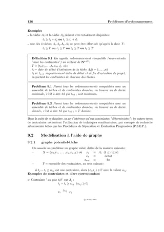 136                                                              Probl`mes d’ordonnancement
                                                                      e


Exemples
. la tˆche Ai et la tˆche Aj doivent ˆtre totalement disjointes :
      a              a                e
            ti ≥ tj + dj ou tj ≥ ti + di
. une des 4 tˆches Ai ,Aj ,Ak ,A ne peut ˆtre eﬀectu´e qu’apr`s la date T :
              a                          e          e         e
            ti ≥ T ou tj ≥ T ou tk ≥ T ou t ≥ T


   D´ﬁnition 9.1 On appelle ordonnancement compatible (sous-entendu
      e
   ”avec les contraintes”) un vecteur de Nn+2 :
   T = (t0 ,t1 , . . . ,tn ,tn+1 ), o` :
                                     u
   ti = date de d´but d’ex´cution de la tˆche Ai (i = 1, . . . ,n)
                       e           e       a
   t0 et tn+1 respectivement dates de d´but et de ﬁn d’ex´cution du projet,
                                         e                  e
   respectant les contraintes de chacune des tˆches.
                                              a


   Probl`me 9.1 Parmi tous les ordonnancements compatibles avec un
        e
   ensemble de tˆches et de contraintes donn´es, en trouver un de dur´e
                a                              e                     e
   minimale, c’est ` dire tel que tn+1 soit minimum.
                   a


   Probl`me 9.2 Parmi tous les ordonnancements compatibles avec un
         e
   ensemble de tˆches et de contraintes donn´es, en trouver un de dur´e
                 a                            e                      e
   donn´e, c’est ` dire tel que tn+1 = T donn´e.
       e         a                           e

Dans la suite de ce chapitre, on ne s’int´resse qu’aux contraintes ”d´terministes” ; les autres types
                                         e                           e
de contraintes n´cessitent l’utilisation de techniques combinatoires, par exemple de recherche
                 e
                                 e            e            ´
arborescente telles que les Proc´dures de S´paration et Evaluation Progressives (P.S.E.P.).


9.2       Mod´lisation ` l’aide de graphe
             e         a
9.2.1      graphe potentiel-tˆche
                             a
   On associe au probl`me un graphe valu´, d´ﬁni de la mani`re suivante :
                       e                     e e             e
   –      X = {x0 ,x1 , . . . ,xn ,xn+1 } o` xi
                                           u      ≡ Ai (1 ≤ i ≤ n)
                                              x0 ≡        d´but
                                                           e
                                             xn+1 ≡        ﬁn
   –      Γ = ensemble des contraintes, au sens suivant :

    si tj − ti ≥ ai,j est une contrainte, alors (xi ,xj ) ∈ Γ avec la valeur ai,j
Exemples de contraintes et d’arc correspondant

£ Contrainte ”au plus tˆt” sur Aj :
                       o
                      tj − ti ≥ ai,j (ai,j ≥ 0)

                             ai,j
                        xi −→ xj

                                              c IFSIC 2004
 