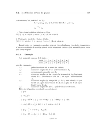9.2.    Mod´lisation ` l’aide de graphe
           e         a                                                                     137



£ Contrainte ”au plus tard” sur Ai :
                      ti − tj ≤ ai,j (ai,j ≥ 0), c’est-`-dire : tj − ti ≥ −ai,j
                                                       a

                              −ai,j
                            xi −→ xj

 £ Contraintes implicites relatives au d´but :
                                         e
∀i(1 ≤ i ≤ n + 1) : ti ≥ 0 ⇐⇒ (x0 ,xi ) ∈ Γ, de valeur 0

£ Contraintes implicites relatives ` la ﬁn :
                                   a
∀i(1 ≤ i ≤ n) : tn+1 ≥ ti + di ⇐⇒ (xi ,xn+1 ) ∈ Γ, de valeur di

    Parmi toutes ces contraintes, certaines peuvent ˆtre redondantes, c’est-`-dire cons´quences
                                                    e                       a          e
d’autres contraintes, de mani`re plus ou moins imm´diate; ceci sera plus particuli`rement vu au
                             e                     e                              e
§9.6 de ce chapitre

9.2.2       Exemple
   Soit un projet compos´ de 6 tˆches :
                            e      a
                               tˆche A1 A2 A3 A4 A5 A6
                                a
                               dur´e 10 12
                                  e               6     20 12   7
avec les contraintes :
   A1 :             peut commencer d`s le d´but des travaux.
                                       e      e
   A2 :             commence au plus tˆt 7 u.t. apr`s le d´but de A1 .
                                         o           e     e
   A3 :             enchaˆ ınement sans d´lai avec A2 .
                                          e
   A4 :             commence au plus tˆt 3 u.t. apr`s l’ach`vement de A5 ; la seconde
                                         o          e      e
                    moiti´ de A4 commence au plus tˆt 13 u.t. apr`s l’ach`vement de
                          e                             o         e      e
                    A3 .
   A5 :             commence au plus tˆt lorsque les 3/4 de A2 sont achev´s, au plus
                                         o                                e
                    tard 6 u.t. apr`s l’ach`vement de A2 et au plus tˆt 3 u.t. apr`s
                                    e       e                          o           e
                    l’ach`vement de A6 .
                         e
   A6 :             commence au plus tˆt 20 u.t. apr`s le d´but des travaux.
                                         o              e    e
   Liste des in´quations traduisant ces contraintes :
                e
      t1 ≥ 0;

       t2 − t1 ≥ 7;

       t3 ≥ t2 + 12 et t3 ≤ t2 + 12 ⇐⇒ t3 − t2 ≥ 12 et t2 − t3 ≥ −12;
                            1
       t4 − t5 ≥ 15; t4 +     × 20 ≥ t3 + 19 ⇐⇒ t4 − t3 ≥ 9;
                            2
                   3
       t5 ≥ t2 +     × 12 ⇐⇒ t5 − t2 ≥ 9;
                   4
       t5 ≤ t2 + 18 ⇐⇒ t2 − t5 ≥ −18; t5 − t6 ≥ 10;

                                               c IFSIC 2004
 