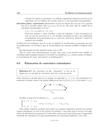 142                                                                   Probl`mes d’ordonnancement
                                                                           e


       – Calculer les valeurs λi provisoires, en utilisant l’algorithme Ordinal-racine (si cet
         algorithme met en ´vidence des circuits, alors il y a des contraintes incompatibles).
                             e
Deuxi`me phase : ajustements R´introduire un par un chacun des arcs que l’on a ignor´s
     e                              e                                                        e
    lors de la premi`re phase. Soit (xi ,xj ,aij ) un tel arc. On teste alors la validit´ de la
                     e                                                                  e
    contrainte correspondant ` cet arc:
                               a
         – si λj < λi + aij alors λj ←λi + aij .
         – Pour tout sommet xj dont l’attribut a ainsi ´t´ augment´, il faut recommencer le
                                                           ee         e
           test sur tous les arcs issus de xj . Ce proc´d´ correspond en fait ` une exploration
                                                       e e                    a
           en profondeur de la descendance de xj , mais avec arrˆt de la “descente” ` partir de
                                                                  e                 a
           sommets non modiﬁ´s. e
L’int´rˆt de cette technique vient de ce que, en g´n´ral, la seconde phase ne provoque que peu
      ee                                            e e
de modiﬁcations, car les mises ` jour de la descendance des sommets modiﬁ´s s’´teignent assez
                                a                                            e e
vite.
    Des illustrations de cette m´thode seront vues en TD.
                                e
    Pour le calcul d’un ordonnancement au plus tard, tout ce qui pr´c`de reste valable, en
                                                                         e e
travaillant dans le graphe transpos´ (c’est-`-dire en consid´rant xn+1 comme sommet de d´part,
                                   e        a               e                            e
et en permutant les acc`s “successeurs” et pr´d´cesseurs”).
                         e                     e e


9.6       ´
          Elimination de contraintes redondantes


   D´ﬁnition 9.7 Une contrainte est dite ”redondante” si elle est im-
     e
   pliqu´e par un ensemble de contraintes dont elle ne fait pas partie.
        e

Cette situation se produit dans le cas suivant : la contrainte tj − ti ≥ ai,j est redondante si et
seulement si il existe, dans G, un chemin (diﬀ´rent de l’arc (i,j)) de xi ` xj , et de valeur v ≥ ai,j .
                                              e                           a

                                       i           ...        i
                                           1                      k

                                  i                                     j
                                               a
                                                   i,j


    En eﬀet, le long d’un tel chemin [i,i1 , . . . ,ik ,j] on aura :
     
      ti1 − ti ≥ ai,i1
     
                   .
                   .         =⇒ tj − ti ≥ ai,i1 + . . . + aik ,i ≥ ai,j
                  .
     
         tj − tik ≥ aik ,i
    Nous allons ci-dessous examiner dans quels cas certaines contraintes peuvent ˆtre per¸ues
                                                                                        e        c
comme redondantes au seul vu des donn´es du probl`me, c’est-`-dire sans le secours d’un algo-
                                           e                e        a
rithme de cheminement (qui pourrait s’av´rer plus coˆteux que le gain obtenu par la suppression
                                            e               u
´ventuelle de contraintes). Il s’agit essentiellement des contraintes implicites, c’est ` dire :
e                                                                                       a

                                               c IFSIC 2004
 
