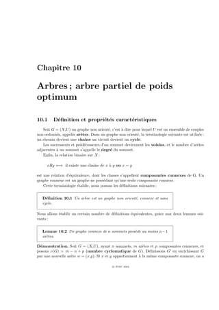 Chapitre 10

Arbres ; arbre partiel de poids
optimum

10.1     D´ﬁnition et propri´t´s caract´ristiques
          e                 e e        e
   Soit G = (X,U ) un graphe non orient´, c’est ` dire pour lequel U est un ensemble de couples
                                        e       a
non ordonn´s, appel´s arˆtes. Dans un graphe non orient´, la terminologie suivante est utilis´e :
           e        e    e                               e                                   e
un chemin devient une chaˆ un circuit devient un cycle.
                           ıne
   Les successeurs et pr´d´cesseurs d’un sommet deviennent les voisins, et le nombre d’arˆtes
                        e e                                                                 e
adjacentes ` un sommet s’appelle le degr´ du sommet.
           a                              e
   Enﬁn, la relation binaire sur X :

     xRy ⇐⇒ il existe une chaˆ de x ` y ou x = y
                             ıne    a

est une relation d’´quivalence, dont les classes s’appellent composantes connexes de G. Un
                   e
graphe connexe est un graphe ne poss´dant qu’une seule composante connexe.
                                       e
    Cette terminologie ´tablie, nous posons les d´ﬁnitions suivantes :
                       e                          e


   D´ﬁnition 10.1 Un arbre est un graphe non orient´, connexe et sans
     e                                             e
   cycle.

Nous allons ´tablir un certain nombre de d´ﬁnitions ´quivalentes, grˆce aux deux lemmes sui-
            e                             e         e               a
vants :


   Lemme 10.2 Un graphe connexe de n sommets poss`de au moins n − 1
                                                 e
   arˆtes.
     e

D´monstration. Soit G = (X,U ), ayant n sommets, m arˆtes et p composantes connexes, et
  e                                                         e
posons ν(G) = m − n + p (nombre cyclomatique de G). D´ﬁnissons G en enrichissant G
                                                                e
par une nouvelle arˆte w = (x,y). Si x et y appartiennent ` la mˆme composante connexe, on a
                   e                                      a      e

                                           c IFSIC 2004
 
