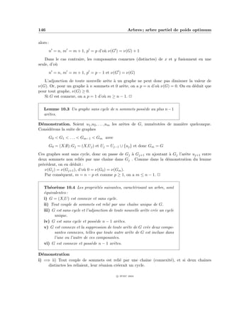 146                                                 Arbres ; arbre partiel de poids optimum


alors :
      n = n, m = m + 1, p = p d’o` ν(G ) = ν(G) + 1
                                 u
    Dans le cas contraire, les composantes connexes (distinctes) de x et y fusionnent en une
seule, d’o`
          u
      n = n, m = m + 1, p = p − 1 et ν(G ) = ν(G)
   L’adjonction de toute nouvelle arˆte ` un graphe ne peut donc pas diminuer la valeur de
                                     e a
ν(G). Or, pour un graphe ` n sommets et 0 arˆte, on a p = n d’o` ν(G) = 0. On en d´duit que
                          a                 e                  u                  e
pour tout graphe, ν(G) ≥ 0.
   Si G est connexe, on a p = 1 d’o` m ≥ n − 1. P
                                   u


   Lemme 10.3 Un graphe sans cycle de n sommets poss`de au plus n − 1
                                                    e
   arˆtes.
     e

D´monstration. Soient u1 ,u2 , . . . ,um les arˆtes de G, num´rot´es de mani`re quelconque.
 e                                             e             e e            e
Consid´rons la suite de graphes
      e
      G0 < G1 < . . . < Gm−1 < Gm avec
      G0 = (X,∅); Gj = (X,Uj ) et Uj = Uj−1 ∪ {uj } et donc Gm = G
Ces graphes sont sans cycle, donc on passe de Gj ` Gj+1 en ajoutant ` Gj l’arˆte uj+1 entre
                                                 a                  a        e
deux sommets non reli´s par une chaˆ dans Gj . Comme dans la d´monstration du lemme
                       e              ıne                          e
pr´c´dent, on en d´duit :
  e e             e
   ν(Gj ) = ν(Gj+1 ), d’o` 0 = ν(G0 ) = ν(Gm ).
                          u
   Par cons´quent, m = n − p et comme p ≥ 1, on a m ≤ n − 1. P
            e


   Th´or`me 10.4 Les propri´t´s suivantes, caract´risant un arbre, sont
       e e                        ee                   e
   ´quivalentes :
   e
   i) G = (X,U ) est connexe et sans cycle.
   ii) Tout couple de sommets est reli´ par une chaˆ unique de G.
                                        e             ıne
   iii) G est sans cycle et l’adjonction de toute nouvelle arˆte cr´e un cycle
                                                             e     e
         unique.
   iv) G est sans cycle et poss`de n − 1 arˆtes.
                                 e            e
   v) G est connexe et la suppression de toute arˆte de G cr´e deux compo-
                                                   e           e
         santes connexes, telles que toute autre arˆte de G est incluse dans
                                                    e
         l’une ou l’autre de ces composantes.
   vi) G est connexe et poss`de n − 1 arˆtes.
                               e            e

D´monstration
  e
i) =⇒ ii) Tout couple de sommets est reli´ par une chaˆ (connexit´), et si deux chaˆ
                                                e              ıne e               ınes
     distinctes les reliaient, leur r´union cr´erait un cycle.
                                     e        e

                                             c IFSIC 2004
 