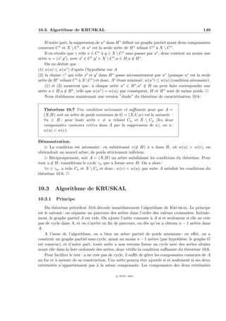10.3. Algorithme de KRUSKAL                                                                     149


    D’autre part, la suppression de u∗ dans H ∗ d´ﬁnit un graphe partiel ayant deux composantes
                                                     e
connexes C   ∗ et X  C ∗ , et u∗ est la seule arˆte de H ∗ reliant C ∗ ` X  C ∗ .
                                                 e                      a
    Il en r´sulte que γ relie x ∈ C ∗ ` y ∈ X  C ∗ sans passer par u∗ , donc contient au moins une
           e                            a
arˆte u = (x ,y ), avec x ∈ C ∗ ,y ∈ X  C ∗ ,u ∈ H,u ∈ H ∗ .
  e
    On en d´duit que :
             e
(1) w(u) ≤ w(u∗ ) d’apr`s l’hypoth`se sur A
                           e           e
(2) la chaˆ γ
           ıne   ∗ qui relie x et y dans H ∗ passe n´cessairement par u∗ (puisque u∗ est la seule
                                                       e
arˆte de H ∗ reliant C ∗ ` X C ∗ ) et donc, A∗ ´tant minimal : w(u∗ ) ≤ w(u) (condition n´cessaire).
  e                      a                       e                                        e
    (1) et (2) montrent que : ` chaque arˆte u
                                  a            e    ∗ ∈ H ∗ ,u∗ ∈ H on peut faire correspondre une

arˆte u ∈ H,u ∈ H ∗ , telle que w(u∗ ) = w(u); par cons´quent, H et H ∗ sont de mˆme poids. P
  e                                                        e                          e
    Nous ´tablissons maintenant une version ”duale” du th´or`me de caract´risation 10.6 :
           e                                                     e e                e


   Th´or`me 10.7 Une condition n´cessaire et suﬃsante pour que A =
      e e                            e
   (X,H) soit un arbre de poids minimum de G = (X,U,w) est la suivante :
   ∀u ∈ H : pour toute arˆte v = u reliant Cu et X  Cu (les deux
                            e
   composantes connexes cr´´es dans A par la suppression de u), on a :
                            ee
   w(u)  w(v).

D´monstration.
  e
    £ La condition est n´cessaire : en substituant v(∈ H) ` u dans H, o` w(u)  w(v), on
                           e                                 a               u
obtiendrait un nouvel arbre, de poids strictement inf´rieur.
                                                     e
    £ R´ciproquement, soit A = (X,H) un arbre satisfaisant les conditions du th´or`me. Pour
        e                                                                           e e
tout u ∈ H, consid´rons le cycle γu que u forme avec H. On a alors :
                     e
    ∀v ∈ γu , u relie Cu et X  Cu et donc : w(v)  w(u); par suite A satisfait les conditions du
th´or`me 10.6. P
  e e


10.3     Algorithme de KRUSKAL
10.3.1    Principe
    Du th´or`me pr´c´dent 10.6 d´coule imm´diatement l’algorithme de Kruskal. Le principe
           e e        e e              e         e
est le suivant : on organise un parcours des arˆtes dans l’ordre des valeurs croissantes. Initiale-
                                                   e
ment, le graphe partiel A est vide. On ajoute l’arˆte courante ` A si et seulement si elle ne cr´e
                                                       e           a                              e
pas de cycle dans A, et on s’arrˆte en ﬁn de parcours, ou d`s qu’on a obtenu n − 1 arˆtes dans
                                    e                            e                         e
A.
    A l’issue de l’algorithme, on a bien un arbre partiel de poids minimum : en eﬀet, on a
construit un graphe partiel sans cycle, ayant au moins n − 1 arˆtes (par hypoth`se, le graphe G
                                                                    e               e
est connexe), et d’autre part, toute arˆte u non retenue forme un cycle avec des arˆtes situ´es
                                           e                                             e      e
avant elle dans la liste ordonn´e des arˆtes, donc v´riﬁe la condition suﬃsante du th´or`me 10.6.
                                 e        e             e                               e e
    Pour faciliter le test : u ne cr´e pas de cycle, il suﬃt de g´rer les composantes connexes de A
                                    e                            e
au fur et ` mesure de sa construction. Une arˆte pourra ˆtre ajout´e si et seulement si ses deux
          a                                       e           e         e
extr´mit´s n’appartiennent pas ` la mˆme composante. Les composantes des deux extr´mit´s
     e e                             a      e                                                e    e

                                             c IFSIC 2004
 