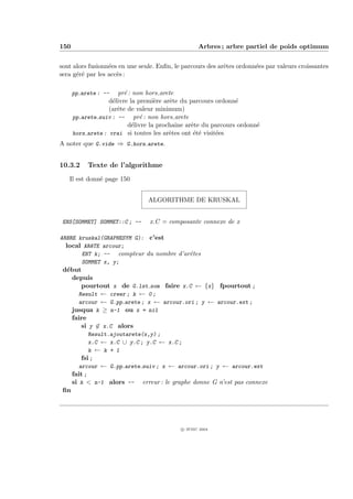 150                                                Arbres ; arbre partiel de poids optimum


sont alors fusionn´es en une seule. Enﬁn, le parcours des arˆtes ordonn´es par valeurs croissantes
                  e                                         e          e
sera g´r´ par les acc`s :
      ee             e

      pp arete : --   pr´ : non hors arete
                         e
                   d´livre la premi`re arˆte du parcours ordonn´
                    e                e    e                      e
                   (arˆte de valeur minimum)
                      e
      pp arete suiv : -- pr´ : non hors arete
                               e
                           d´livre la prochaine arˆte du parcours ordonn´
                            e                     e                     e
      hors arete : vrai si toutes les arˆtes ont ´t´ visit´es
                                          e        ee     e
A noter que G.vide ⇒ G.hors arete.


10.3.2     Texte de l’algorithme
   Il est donn´ page 150
              e


                                 ALGORITHME DE KRUSKAL


 ENS[SOMMET] SOMMET::C ; --      x.C = composante connexe de x

ARBRE kruskal(GRAPHESYM G): c’est
  local AR^TE arcour;
          e
       ENT k; -- compteur du nombre d’arˆtes
                                        e
       SOMMET x, y;
 d´but
  e
    depuis
       pourtout x de G.lst som faire x.C ← {x} fpourtout ;
      Result ← creer ; k ← 0 ;
      arcour ← G.pp arete ; x ← arcour.ori ; y ← arcour.ext ;
    jusqua k ≥ n-1 ou x = nil
    faire
       si y ∈ x.C alors
             Result.ajoutarete(x,y) ;
             x.C ← x.C ∪ y.C ; y.C ← x.C ;
             k ← k + 1
          fsi ;
         arcour ← G.pp arete suiv ; x ← arcour.ori ; y ← arcour.ext
      fait ;
      si k  n-1 alors -- erreur : le graphe donne G n’est pas connexe
 ﬁn




                                            c IFSIC 2004
 