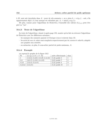154                                                 Arbres ; arbre partiel de poids optimum


` M , sont soit introduits dans A – pour de tels sommets z, on a alors δz = w(y,z) – soit, s’ils
a
appartenaient d´j` ` A, leur marque est r´´valu´e par : δz = min(δz ,w(y,z)).
                 eaa                     ee     e
   De plus, comme pour l’algorithme de Dijkstra, l’ensemble des valeurs (δz )z∈A peut ˆtre e
g´r´ en ”tas”.
 ee

10.4.3    Texte de l’algorithme
   Le texte de l’algorithme, donn´ ci-apr`s page 155, montre qu’en fait on retrouve l’algorithme
                                    e       e
de Dijkstra avec les diﬀ´rences suivantes :
                            e
   – les marques des sommets passent ` 0 lorsque ceux-ci rentrent dans M ;
                                          a
   – les acc`s lst succ et valarc sont remplac´s respectivement par lst voisins et valarˆte, adapt´s
             e                                e                                         e         e
     aux graphes non orient´s; e
   – on m´morise, en plus, le sous-arbre partiel de poids minimum, A.
           e

10.4.4    Exemple
   on reprend le graphe de la ﬁgure 10.2
    M        {(x.p,x,x.δ) | x ∈ A}              arˆte s´lectionn´e
                                                  e    e        e    nbar
    1        (1,3,5) (1,2,8) (1,5,9) (1,4,12)   (1,3) poids 5        1
    1,3      (3,5,7) (1,2,8) (1,4,12)           (3,5) poids 7        2
    1,3,5    (5,2,4) (5,4,11)                   (5,2) poids 4        3
    1,3,5,2 (5,4,11)                            (5,4) poids 11       4




                                             c IFSIC 2004
 