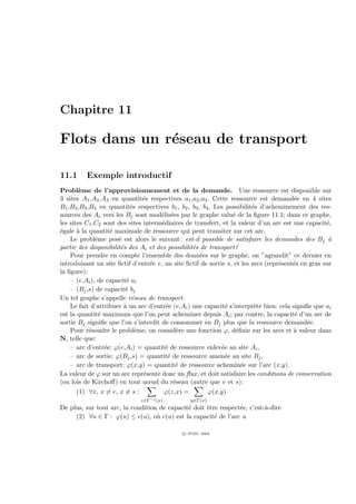 Chapitre 11

Flots dans un r´seau de transport
               e

11.1      Exemple introductif
Probl`me de l’approvisionnement et de la demande. Une ressource est disponible sur
        e
3 sites A1 ,A2 ,A3 en quantit´s respectives a1 ,a2 ,a3 . Cette ressource est demand´e en 4 sites
                                e                                                       e
B1 ,B2 ,B3 ,B4 en quantit´s respectives b1 , b2 , b3 , b4 . Les possibilit´s d’acheminement des res-
                           e                                              e
sources des Ai vers les Bj sont mod´lis´es par le graphe valu´ de la ﬁgure 11.1; dans ce graphe,
                                      e e                         e
les sites C1 ,C2 sont des sites interm´diaires de transfert, et la valeur d’un arc est une capacit´,
                                      e                                                             e
´gale ` la quantit´ maximale de ressource qui peut transiter sur cet arc.
e      a            e
    Le probl`me pos´ est alors le suivant : est-il possible de satisfaire les demandes des Bj `
              e       e                                                                              a
partir des disponibilit´s des Ai et des possibilit´s de transport?
                       e                          e
    Pour prendre en compte l’ensemble des donn´es sur le graphe, on ”agrandit” ce dernier en
                                                      e
introduisant un site ﬁctif d’entr´e e, un site ﬁctif de sortie s, et les arcs (repr´sent´s en gras sur
                                  e                                                e    e
la ﬁgure):
    – (e,Ai ), de capacit´ ai
                         e
    – (Bj ,s) de capacit´ bj
                         e
Un tel graphe s’appelle r´seau de transport.
                           e
    Le fait d’attribuer ` un arc d’entr´e (e,Ai ) une capacit´ s’interpr`te bien: cela signiﬁe que ai
                        a               e                       e          e
est la quantit´ maximum que l’on peut acheminer depuis Ai ; par contre, la capacit´ d’un arc de
                e                                                                        e
sortie Bj signiﬁe que l’on s’interdit de consommer en Bj plus que la ressource demand´e.     e
    Pour r´soudre le probl`me, on consid`re une fonction ϕ, d´ﬁnie sur les arcs et ` valeur dans
            e                e              e                      e                    a
N, telle que:
    – arc d’entr´e: ϕ(e,Ai ) = quantit´ de ressource enlev´e au site Ai ,
                  e                     e                     e
    – arc de sortie: ϕ(Bj ,s) = quantit´ de ressource amen´e au site Bj ,
                                         e                      e
    – arc de transport: ϕ(x,y) = quantit´ de ressource achemin´e sur l’arc (x,y).
                                            e                        e
La valeur de ϕ sur un arc repr´sente donc un ﬂux , et doit satisfaire les conditions de conservation
                                e
(ou lois de Kirchoﬀ) en tout nœud du r´seau (autre que e et s):
                                           e
       (1) ∀x, x = e, x = s :          ϕ(z,x) =          ϕ(x,y)
                              z∈Γ−1 (x)          y∈Γ(x)
De plus, sur tout arc, la condition de capacit´ doit ˆtre respect´e, c’est-`-dire
                                              e      e           e         a
     (2) ∀u ∈ Γ : ϕ(u) ≤ c(u), o` c(u) est la capacit´ de l’arc u
                                   u                    e

                                              c IFSIC 2004
 