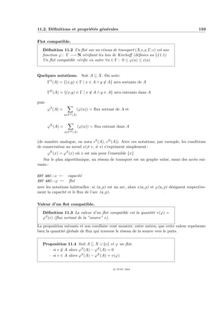 11.2. D´ﬁnitions et propri´t´s g´n´rales
       e                  e e e e                                                            159


Flot compatible.

   D´ﬁnition 11.2 Un ﬂot sur un r´seau de transport (X,e,s; Γ; c) est une
     e                             e
   fonction ϕ : Γ −→ N v´riﬁant les lois de Kirchoﬀ (d´ﬁnies au §11.1)
                         e                            e
   Un ﬂot compatible v´riﬁe en outre ∀u ∈ Γ : 0 ≤ ϕ(u) ≤ c(u)
                      e


Quelques notations. Soit A ⊆ X. On note:
       ΓS (A) = {(x,y) ∈ Γ | x ∈ A ∧ y ∈ A} arcs sortants de A

       ΓE (A) = {(x,y) ∈ Γ | x ∈ A ∧ y ∈ A} arcs entrants dans A

puis
       ϕS (A) =          (ϕ(u)) = ﬂux sortant de A et
                  u∈ΓS (A)



       ϕE (A) =              (ϕ(u)) = ﬂux entrant dans A
                  u∈ΓE (A)


(de mani`re analogue, on aura cS (A), cE (A)). Avec ces notations, par exemple, les conditions
         e
de conservation au nœud x(= e, = s) s’expriment simplement :
       ϕE (x) = ϕS (x) o` x est mis pour l’ensemble {x}
                        u
   Sur le plan algorithmique, un r´seau de transport est un graphe valu´, muni des acc`s sui-
                                  e                                    e              e
vants :

ENT ARC::c --       capacit´
                           e
ENT ARC::ϕ --        ﬂot
avec les notations habituelles : si (x,y) est un arc, alors c(x,y) et ϕ(x,y) d´signent respective-
                                                                              e
ment la capacit´ et le ﬂux de l’arc (x,y).
                e


Valeur d’un ﬂot compatible.

   D´ﬁnition 11.3 La valeur d’un ﬂot compatible est la quantit´ v(ϕ) =
     e                                                        e
   ϕS (e) (ﬂux sortant de la ”source” e).


La proposition suivante et son corollaire vont montrer, entre autres, que cette valeur repr´sente
                                                                                           e
bien la quantit´ globale de ﬂux qui traverse le r´seau de la source vers le puits.
               e                                 e


   Proposition 11.4 Soit A ⊆ X ∪ {e} et ϕ un ﬂot.
     – si e ∈ A alors ϕS (A) − ϕE (A) = 0
     – si e ∈ A alors ϕS (A) − ϕE (A) = v(ϕ)


                                               c IFSIC 2004
 