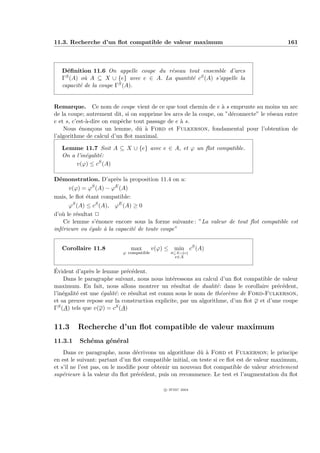 11.3. Recherche d’un ﬂot compatible de valeur maximum                                       161



   D´ﬁnition 11.6 On appelle coupe du r´seau tout ensemble d’arcs
     e                                 e
   ΓS (A) o` A ⊆ X ∪ {e} avec e ∈ A. La quantit´ cS (A) s’appelle la
            u                                  e
   capacit´ de la coupe ΓS (A).
          e


Remarque. Ce nom de coupe vient de ce que tout chemin de e ` s emprunte au moins un arc
                                                                  a
de la coupe; autrement dit, si on supprime les arcs de la coupe, on ”d´connecte” le r´seau entre
                                                                      e              e
e et s, c’est-`-dire on empˆche tout passage de e ` s.
              a            e                      a
    Nous ´non¸ons un lemme, dˆ ` Ford et Fulkerson, fondamental pour l’obtention de
           e    c                 u a
l’algorithme de calcul d’un ﬂot maximal.

   Lemme 11.7 Soit A ⊆ X ∪ {e} avec e ∈ A, et ϕ un ﬂot compatible.
   On a l’in´galit´:
            e     e
        v(ϕ) ≤ cS (A)

D´monstration. D’apr`s la proposition 11.4 on a:
  e                      e
                 S       E
      v(ϕ) = ϕ (A) − ϕ (A)
mais, le ﬂot ´tant compatible:
             e
      ϕ (A) ≤ cS (A), ϕE (A) ≥ 0
        S

d’o` le r´sultat P
   u      e
    Ce lemme s’´nonce encore sous la forme suivante : ”La valeur de tout ﬂot compatible est
                   e
inf´rieure ou ´gale ` la capacit´ de toute coupe”
   e           e     a          e


   Corollaire 11.8            max         v(ϕ) ≤ min cS (A)
                           ϕ compatible         A⊆X∪{e}
                                                   e∈A


´
Evident d’apr`s le lemme pr´c´dent.
                e               e e
    Dans le paragraphe suivant, nous nous int´ressons au calcul d’un ﬂot compatible de valeur
                                                   e
maximum. En fait, nous allons montrer un r´sultat de dualit´ : dans le corollaire pr´c´dent,
                                                   e                e                   e e
l’in´galit´ est une ´galit´ : ce r´sultat est connu sous le nom de th´or`me de Ford-Fulkerson,
    e     e         e     e       e                                   e e
et sa preuve repose sur la construction explicite, par un algorithme, d’un ﬂot ϕ et d’une coupe
ΓS (A) tels que v(ϕ) = cS (A)


11.3     Recherche d’un ﬂot compatible de valeur maximum
11.3.1    Sch´ma g´n´ral
             e    e e
    Dans ce paragraphe, nous d´crivons un algorithme dˆ ` Ford et Fulkerson; le principe
                                  e                        ua
en est le suivant: partant d’un ﬂot compatible initial, on teste si ce ﬂot est de valeur maximum,
et s’il ne l’est pas, on le modiﬁe pour obtenir un nouveau ﬂot compatible de valeur strictement
sup´rieure ` la valeur du ﬂot pr´c´dent, puis on recommence. Le test et l’augmentation du ﬂot
    e         a                   e e

                                              c IFSIC 2004
 
