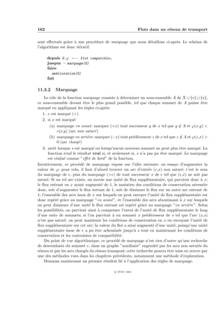 162                                                        Flots dans un r´seau de transport
                                                                          e


sont eﬀectu´s grˆce ` une proc´dure de marquage que nous d´taillons ci-apr`s. Le sch´ma de
            e    a a            e                         e               e         e
l’algorithme est donc it´ratif:
                        e

      depuis G.ϕ ←− flot compatible;
      jusqua ¬ marquage(G)
      faire
         am´lioration(G)
           e
      fait

11.3.2       Marquage
    Le rˆle de la fonction marquage consiste ` d´terminer un sous-ensemble A de X ∪ {e} ∪ {s},
         o                                   a e
ce sous-ensemble devant ˆtre le plus grand possible, tel que chaque sommet de A puisse ˆtre
                           e                                                              e
marqu´ en appliquant les r`gles ci-apr`s:
       e                     e        e
   1. e est marqu´ (+)
                   e
   2. si x est marqu´:
                     e
       (a) marquage en avant: marquer (+x) tout successeur y de x tel que y ∈ A et ϕ(x,y) 
           c(x,y) (arc non satur´ )
                                e
       (b) marquage en arri`re: marquer (−x) tout pr´d´cesseur z de x tel que z ∈ A et ϕ(z,x) 
                            e                       e e
           0 (arc charg´ )
                       e
   3. arrˆt lorsque s est marqu´ ou lorsqu’aucun nouveau sommet ne peut plus ˆtre marqu´. La
          e                      e                                                 e         e
       fonction rend le r´sultat vrai si, et seulement si, s n’a pas pu ˆtre marqu´. Le marquage
                         e                                                e        e
       est r´alis´ comme ”eﬀet de bord ” de la fonction.
            e e
Intuitivement, ce proc´d´ de marquage repose sur l’id´e suivante: on essaye d’augmenter la
                         e e                                e
valeur de ϕ; pour cela, il faut d’abord trouver un arc d’entr´e (e,x) non satur´; c’est le sens
                                                                  e                  e
du marquage de e, puis du marquage (+e) de tout successeur x de e tel que (e,x) ne soit pas
satur´. Si un tel arc existe, on envoie une unit´ de ﬂux suppl´mentaire, qui parvient donc ` x;
      e                                           e              e                             a
le ﬂux entrant en x ayant augment´ de 1, le maintien des conditions de conservation n´cessite
                                       e                                                   e
donc, soit d’augmenter le ﬂux sortant de 1, soit de diminuer le ﬂux sur un autre arc entrant de
1; l’ensemble des arcs issus de x sur lesquels on peut envoyer l’unit´ de ﬂux suppl´mentaire est
                                                                        e              e
donc rep´r´ grˆce au marquage ”en avant”, et l’ensemble des arcs aboutissant ` x sur lesquels
          ee a                                                                     a
on peut diminuer d’une unit´ le ﬂux entrant est rep´r´ grˆce au marquage ”en arri`re”. Selon
                               e                       ee a                              e
les possibilit´s, on parvient ainsi ` compenser l’envoi de l’unit´ de ﬂux suppl´mentaire le long
              e                      a                             e             e
d’une suite de sommets; si l’on parvient ` un sommet x pr´d´cesseur de s tel que l’arc (x,s)
                                             a                  e e
n’est pas satur´, on peut maintenir les conditions de conservation en x en envoyant l’unit´ de
                 e                                                                             e
ﬂux suppl´mentaire sur cet arc; la valeur du ﬂot a ainsi augment´ d’une unit´, puisqu’une unit´
            e                                                        e         e                 e
suppl´mentaire issue de e a pu ˆtre achemin´e jusqu’` s tout en maintenant les conditions de
      e                            e            e        a
conservation et les contraintes de compatibilit´.e
     Du point de vue algorithmique, ce proc´d´ de marquage n’est rien d’autre qu’une recherche
                                              e e
de descendants du sommet e, dans un graphe ”auxiliaire” engendr´ par les arcs non satur´s du
                                                                       e                     e
r´seau et par les arcs charg´s du r´seau transpos´; cette recherche pourra ˆtre mise en œuvre par
 e                           e      e              e                        e
une des m´thodes vues dans les chapitres pr´c´dents, notamment une m´thode d’exploration.
            e                                  e e                          e
     Donnons maintenant un premier r´sultat li´ ` l’application des r`gles de marquage.
                                         e        ea                      e

                                            c IFSIC 2004
 