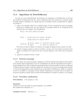 11.4. Algorithme de Ford-Fulkerson                                                             165


11.4     Algorithme de Ford-Fulkerson
    La mise en œuvre algorithmique des fonctions de marquage et d’am´lioration se fait par
                                                                               e
une m´thode d’exploration issue de e. Cette exploration peut ˆtre men´e avec n’importe quelle
       e                                                          e         e
strat´gie: largeur, profondeur, etc. Quelle que soit la strat´gie retenue, l’exploration est adapt´e
     e                                                       e                                    e
de mani`re `:
         e a
  1. op´rer sur le graphe valu´ Gε (ϕ) (appel´ graphe d’´cart) constitu´ de l’union du graphe
       e                       e               e        e              e
     partiel de G constitu´ des arcs non satur´s et du graphe partiel de Gt (transpos´ de G)
                          e                      e                                    e
     constitu´ des arcs charg´s, soit, formellement:
              e              e
            Gε (ϕ) = (X ∪ {e} ∪ {s},Γε ,c(ϕ)) avec



            Γε (ϕ) = {(x,y) | (x,y) ∈ Γ ∧ ϕ(x,y)  c(x,y)} ∪
                        {(x,y) | (y,x) ∈ Γ ∧ ϕ(y,x)  0} et

                           c(x,y) − ϕ(x,y) si (x,y) ∈ Γ ∧ ϕ(x,y)  c(x,y)
            c(ϕ)(x,y) =
                           ϕ(y,x)            si (y,x) ∈ Γ ∧ ϕ(y,x)  0
     Pour ﬁxer les id´es, la ﬁgure 11.2 donne un exemple de graphe d’´cart associ´ ` un ﬂot.
                     e                                                  e           ea
  2. associer ` chaque sommet y visit´ un attribut ε tel que ε(y) est la valeur du chemin de Gε
              a                        e
     (´gale au minimum des valeurs des arcs) ` l’issue duquel y a ´t´ visit´ pour la premi`re
      e                                          a                   ee       e              e
     fois,
  3. rajouter la condition d’arrˆt s visit´.
                                 e        e

11.4.1    Fonction marquage
    On en donne une version r´cursive, analogue au calcul r´cursif de l’ensemble des descendants
                                e                            e
d’un sommet donn´ (algorithme 6.4.2). Ici, l’exploration est celle des descendants du sommet e,
                    e
dans le graphe d’´cart. Sur l’exploration proprement dite, la fonction greﬀe un calcul, en aﬀectant
                 e
a
` chaque sommet marqu´ sa marque (chaˆ de caract`res) et son ´cart d’am´lioration (l’entier
                         e                   ıne        e             e         e
ε). Ces deux informations seront exploit´es par la proc´dure d’am´lioration. Enﬁn, la condition
                                           e            e            e
d’arrˆt est modiﬁ´e: le marquage s’arrˆte lorsque l’exploration ne permet plus de marquer de
     e             e                     e
nouveaux sommets (comme dans le calcul des descendants) ou lorsque le sommet s est marqu´.       e

11.4.2    Proc´dure am´lioration
              e       e
Pr´condition: s est marqu´ (s ∈ M ).
  e                      e

Invariant:
debchaine=tˆte de la chaˆ le long de laquelle ϕ est modiﬁ´ ∧
           e            ıne                              e
ﬂot modiﬁ´ entre debchaine et s
         e

Condition d’arrˆt:
               e          debchaine = e

                                             c IFSIC 2004
 