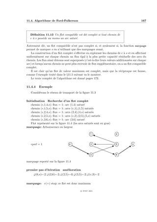 11.4. Algorithme de Ford-Fulkerson                                                          167



   D´ﬁnition 11.13 Un ﬂot compatible est dit complet si tout chemin de
     e
   e ` s poss`de au moins un arc satur´.
     a       e                        e

Autrement dit, un ﬂot compatible n’est pas complet si, et seulement si, la fonction marquage
permet de marquer s en n’utilisant que des marquages avant.
    La construction d’un ﬂot complet s’eﬀectue en explorant les chemins de e ` s et en aﬀectant
                                                                                a
uniform´ment sur chaque chemin un ﬂux ´gal ` la plus petite capacit´ r´siduelle des arcs du
         e                                 e    a                         e e
chemin. Les ﬂux ainsi obtenus sont superpos´s (c’est-`-dire leurs valeurs additionn´es sur chaque
                                            e        a                             e
arc) et lorsqu’aucun chemin ne peut plus recevoir de ﬂux suppl´mentaire, on a un ﬂot compatible
                                                               e
complet.
    Il est clair qu’un ﬂot de valeur maximum est complet, mais que la r´ciproque est fausse,
                                                                            e
comme l’exemple trait´ dans le §11.5 suivant va le montrer.
                       e
    Le texte complet de l’algorithme est donn´ pages 173.
                                              e

11.4.4    Exemple
   Consid´rons le r´seau de transport de la ﬁgure 11.3
         e         e

Initialisation Recherche d’un ﬂot complet
   chemin (e,1,4,s); ﬂux = 1 ; arc (1,4) satur´e
   chemin (e,1,5,s); ﬂux = 1 ; arcs (e,1),(1,5) satur´s
                                                      e
   chemin (e,2,4,s); ﬂux = 1 ; arcs (2,4),(4,s) satur´s
                                                      e
   chemin (e,2,5,s); ﬂux = 1 ; arcs (e,2),(2,5),(5,s) satur´s
                                                           e
   chemin (e,3,6,s); ﬂux = 1 ; arc (3,6) satur´e
   Flot repr´sent´ sur la ﬁgure 11.4 (les arcs satur´s sont en gras)
             e   e                                   e
marquage: Arborescence en largeur

                                                     1                  4



   epsil = 1                      e                   2                 5            s



                                                     3                  6


marquage report´ sur la ﬁgure 11.4
               e

premier pas d’it´ration am´lioration
                e         e
     ϕ(6,s)←2; ϕ(2,6)←2; ϕ(2,5)←0; ϕ(3,5)←2; ϕ(e,3)←2
     ˆ         ˆ         ˆ         ˆ         ˆ


marquage: e(+) stop; ce ﬂot est donc maximum

                                            c IFSIC 2004
 