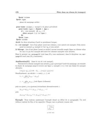 170                                                                                   Flots dans un r´seau de transport
                                                                                                     e


    fpour colonne
 fpour ligne
   – phase de marquage arri`re :
                           e

pour toute colonne j marqu´e ` la phase pr´c´dente
                            e a           e e
   pour toute ligne i depuis 1 jqa n
      si i non marqu´e et ϕi,j  0
                     e
        alors marquer (-j) la ligne i
      fsi
   fpour ligne
fpour colonne
Arrˆt: les deux situations d’arrˆt se produisent lorsque:
   e                            e
1: s est marqu´ : lors d’une phase avant une colonne j non satur´e est marqu´e. Cela corres-
                  e                                                e            e
      pond au sommet yj marqu´ et l’arc (yj ,s) non satur´.
                                 e                        e
2: blocage : lors d’une phase (avant ou arri`re) aucune nouvelle rang´e (ligne ou colonne selon
                                             e                        e
      les cas) n’a pu ˆtre marqu´e et toutes les colonnes marqu´es sont satur´es.
                      e         e                              e             e
Dans le premier cas, marquage(G) rend faux (G.ϕ non maximum), dans le deuxi`me cas, mar-
                                                                           e
quage(G) rend vrai (G.ϕ maximum)


Am´lioration(G) (dans le cas o` s est marqu´).
     e                             u             e
    Partant de la colonne marqu´e non satur´e jk qui a provoqu´ l’arrˆt du marquage, on remonte
                               e           e                  e      e
la chaˆ de marquage jusqu’` trouver une ligne i1 marqu´e (+e): c’est une chaˆ de marques
       ıne                   a                             e                    ıne
altern´es:
       e
       (+ik ),(−jk−1 ),(+ik − 1), . . . ,(+i2 ),(−j1 ),(+e)
Simultan´ment, on calcule ε = min(ε+ ,ε− ), o`
        e                                    u
       ε+ = min (ci           ,j   − ϕi      ,j   )
                 =1,...,k


       ε− = min ϕi            ,j   −1
                                        (voir ﬁgure ci-dessous)
                 =2,...,k


puis on ajuste ϕ en ajoutant/retranchant alternativement ε:
       ϕi   ,j   ←ϕi   ,j   + ε, ϕi     ,j   −1
                                                  ←ϕi   ,j   −1
                                                                  −ε
puis
       ϕn+1,jk ←ϕn+1,jk + ε, ϕi1 ,p+1 ←ϕi1 ,p+1 + ε


Exemple Nous traitons maintenant l’exemple donn´ au d´but de ce paragraphe. Un seul
                                                        e      e
tableau contient les ﬂux et les capacit´s. Chaque case se pr´sente comme suit:
                                       e                    e

                                                                            ci,j
                                                                         ϕi,j

                                                                       c IFSIC 2004
 
