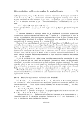 11.6. Application: probl`mes de couplage des graphes bi-partis
                        e                                                                        179


ii) R´ciproquement, soit ϕ un ﬂot de valeur maximale sur le r´seau de transport associ´ ` G,
      e                                                           e                            ea
et soit A = {e,A ⊆ Y,B ⊆ Z} l’ensemble des sommets marqu´s par le marquage associ´ ` G.ϕ.
                                                                e                           ea
D’apr`s le th´or`me de Ford-Fulkerson, v(ϕ) = cS (A )  ∞ (car v(ϕ) ≤ |Y |  ∞) donc la coupe
       e       e e
Γ + (A ) ne comporte aucun arc (y,z) ∈ Γ. Par cons´quent Γ(A) ⊆ B soit encore |Γ(A)| ≤ |B| et
                                                       e
aussi :
       cS (A ) = |Y | − |A| + |B| ≥ |Y | − |A| + |Γ(A)|
Comme, par hypoth`se, |A| ≤ |Γ(A)|, il vient v(ϕ) = cS (A ) ≥ |Y | d’o`, par double in´galit´,
                         e                                                 u                  e     e
v(ϕ) = |Y |
    P
    La condition n´cessaire et suﬃsante ´tablie par ce th´or`me est ´videmment impraticable
                      e                       e              e e         e
pratiquement, puisqu’il faudrait la v´riﬁer sur les 2|Y | parties de Y . Pratiquement, il suﬃt de
                                         e
calculer un couplage de valeur maximum en appliquant l’algorithme de Ford-Fulkerson adapt´           e
au r´seau bi-parti mod´lisant le probl`me (§11.5) (ou un autre algorithme de calcul de ﬂot
     e                      e               e
maximal), puis de comparer la valeur de ce couplage ` |Y |.
                                                          a
    Du point de vue algorithmique, la mise en œuvre de l’algorithme de Ford-Fulkerson bi-parti
est ici plus simple que pour un r´seau bi-parti quelconque: la colonne et la ligne suppl´mentaires
                                   e                                                      e
portant les capacit´s d’entr´e et de sortie deviennent inutiles (puisque ces capacit´s sont impli-
                      e        e                                                      e
citement ´gales ` 1); de mˆme, les capacit´s des arcs de Γ n’ont pas besoin d’ˆtre indiqu´es:
           e       a           e                 e                                  e            e
toute case du tableau est soit interdite si elle ne correspond pas ` un arc de Γ (capacit´ 0), soit
                                                                   a                        e
autoris´e, c’est-`-dire de capacit´ ∞. Enﬁn, les ﬂux ne peuvent prendre que les valeurs 0 ou 1: il
         e        a                e
suﬃra donc de ”marquer” les cases autoris´es avec un signe indiquant si elles sont s´lectionn´es
                                                e                                       e         e
(ﬂux 1) ou non (ﬂux 0).
    En fait, le probl`me revient ` s´lectionner, parmi les cases autoris´es, un ensemble de cases
                        e          a e                                   e
tel qu’au plus une case par rang´e soit s´lectionn´e (couplage) et, parmi tous les ensembles
                                     e          e       e
r´pondant ` la question, en donner un de cardinal maximum (couplage maximum). Une rang´e
 e           a                                                                                     e
sera dite satur´e si une case de cette rang´e est s´lectionn´e (cela correspond ` la saturation
                e                                e     e      e                     a
d’un arc d’entr´e si la rang´e est une ligne, ou d’un arc de sortie si la rang´e est une colonne).
                 e             e                                               e
Enﬁn, une case autoris´e ne peut jamais ˆtre satur´e (car elle est de capacit´ ∞).
                           e                  e        e                        e
    Pour illustrer l’int´rˆt des mod`les de couplage et la mise en œuvre pratique de l’algo-
                           ee           e
rithme de Ford-Fulkerson, nous traitons ci-apr`s un exemple concret de calcul de syst`me de
                                                    e                                         e
repr´sentants distincts.
     e

11.6.3    Exemple: syst`me de repr´sentants distincts
                       e          e
    Soit X = {x1 , . . . ,xn } un ensemble ﬁni, et Y1 , . . . ,Ym des parties de X: chaque Yj regroupe
des ´l´ments de X selon un certain crit`re. On appelle syst`me de repr´sentants distincts (srd)
    ee                                       e                     e            e
un sous-ensemble E ⊆ X dont chaque ´l´ment repr´sente une et une seule partie Yj . On a donc:
                                            ee           e
E = {xi1 , . . . ,xim } avec
      k = ⇒ xik = xi et xik ∈ Yk ,k = 1, . . . ,m.
    On se ram`ne au probl`me de couplage d’un graphe bi-parti de la mani`re suivante: soit
                   e            e                                                     e
Y = {Y1 , . . . ,Ym }, Z ≡ X et (Yj ,xi ) ∈ Γ ⇔ xi ∈ Yj .
    Tout couplage sur (Y,Z,Γ) d´ﬁnit donc une bijection d’une partie de Y sur une partie de Z,
                                    e
c’est-`-dire qu’` tout Yj correspond un ´l´ment bien d´ﬁni de Z ≡ X (son ”repr´sentant”), et
      a            a                          ee                e                        e
deux Yj distincts ont deux repr´sentants distincts.
                                    e

                                              c IFSIC 2004
 