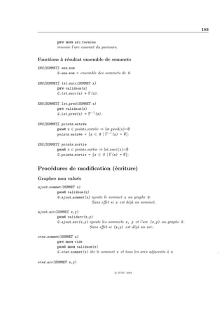 183


          pre non arc termine
          renvoie l’arc courant du parcours.


Fonctions ` r´sultat ensemble de sommets
          a e
ENS[SOMMET] ens som
          G.ens som = ensemble des sommets de G.

ENS[SOMMET] lst succ(SOMMET x)
          pre validsom(x)
          G.lst succ(x) = Γ(x).

ENS[SOMMET] lst pred(SOMMET x)
          pre validsom(x)
          G.lst pred(x) = Γ−1 (x).

ENS[SOMMET] points entr´e
                       e
          post x ∈ points entr´e ⇒ lst pred(x)=∅
                              e
          points entr´e = {x ∈ X | Γ−1 (x) = ∅}.
                     e

ENS[SOMMET] points sortie
          post x ∈ points sortie ⇒ lst succ(x)=∅
          G.points sortie = {x ∈ X | Γ(x) = ∅}.


Proc´dures de modiﬁcation (´criture)
    e                      e
Graphes non valu´s
                e
ajout sommet(SOMMET x)
          post validsom(x)
          G.ajout sommet(x) ajoute le sommet x au graphe G.
                            Sans eﬀet si x est d´j` un sommet.
                                                ea

ajout arc(SOMMET x,y)
          post validarc(x,y)
          G.ajout arc(x,y) ajoute les sommets x, y et l’arc (x,y) au graphe G.
                           Sans eﬀet si (x,y) est d´j` un arc.
                                                   ea

oter sommet(SOMMET x)
          pre non vide
          post non validsom(x)
          G.oter sommet(x) ˆte le sommet x et tous les arcs adjacents ` x
                           o                                          a                .

oter arc(SOMMET x,y)

                                          c IFSIC 2004
 