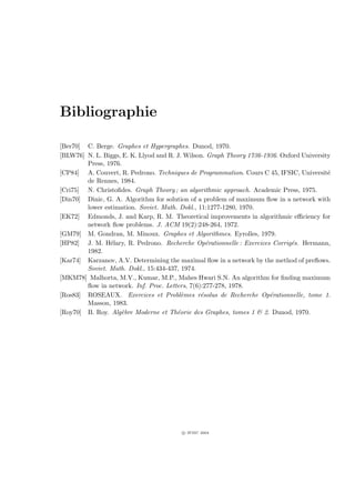 Bibliographie

[Ber70] C. Berge. Graphes et Hypergraphes. Dunod, 1970.
[BLW76] N. L. Biggs, E. K. Llyod and R. J. Wilson. Graph Theory 1736-1936. Oxford University
        Press, 1976.
[CP84] A. Couvert, R. Pedrono. Techniques de Programmation. Cours C 45, IFSIC, Universit´  e
        de Rennes, 1984.
[Cri75] N. Christoﬁdes. Graph Theory ; an algorithmic approach. Academic Press, 1975.
[Din70] Dinic, G. A. Algorithm for solution of a problem of maximum ﬂow in a network with
        lower estimation. Soviet. Math. Dokl., 11:1277-1280, 1970.
[EK72] Edmonds, J. and Karp, R. M. Theoretical improvements in algorithmic eﬃciency for
        network ﬂow problems. J. ACM 19(2):248-264, 1972.
[GM79] M. Gondran, M. Minoux. Graphes et Algorithmes. Eyrolles, 1979.
[HP82] J. M. H´lary, R. Pedrono. Recherche Op´rationnelle : Exercices Corrig´s. Hermann,
                e                                 e                           e
        1982.
[Kar74] Karzanov, A.V. Determining the maximal ﬂow in a network by the method of preﬂows.
        Soviet. Math. Dokl., 15:434-437, 1974.
[MKM78] Malhorta, M.V., Kumar, M.P., Mahes Hwari S.N. An algorithm for ﬁnding maximum
        ﬂow in network. Inf. Proc. Letters, 7(6):277-278, 1978.
[Ros83] ROSEAUX. Exercices et Probl`mes r´solus de Recherche Op´rationnelle, tome 1.
                                          e     e                      e
        Masson, 1983.
[Roy70] B. Roy. Alg`bre Moderne et Th´orie des Graphes, tomes 1  2. Dunod, 1970.
                    e                   e




                                         c IFSIC 2004
 
