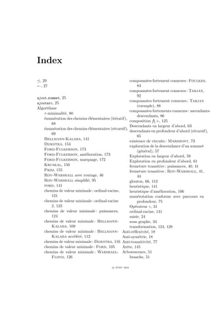 Index

 , 29                                                 composantes fortement connexes : Foulkes,
←, 27                                                       84
                                                      composantes fortement connexes : Tarjan,
ajout sommet, 25
                                                            92
                                                      composantes fortement connexes : Tarjan
ajoutarc, 25
                                                            (exemple), 88
Algorithme
                                                      composantes fortements connexes : ascendants-
    τ -minimalit´, 80
                e
                                                            descendants, 86
    ´num´ration des chemins ´l´mentaires (it´ratif),
    e     e                  ee               e
                                                      composition +, 125
        68
                                                      Descendants en largeur d’abord, 63
    ´num´ration des chemins ´l´mentaires (r´cursif),
    e     e                  ee              e
                                                      descendants en profondeur d’abord (r´cursif),
                                                                                            e
        69
                                                            65
    Bellmann-Kalaba, 141
                                                      existence de circuits : Marimont, 73
    Dijkstra, 154
                                                      exploration de la descendance d’un sommet
    Ford-Fulkerson, 173                                     (g´n´ral), 57
                                                               e e
    Ford-Fulkerson, am´lioration, 173
                           e                          Exploration en largeur d’abord, 59
    Ford-Fulkerson, marquage, 172                     Exploration en profondeur d’abord, 61
    Kruskal, 150                                      fermeture transitive : puissances, 40, 41
    Prim, 155                                         fermeture transitive : Roy-Warshall, 41,
    Roy-Warshall avec routage, 46                           44
    Roy-Warshall simpliﬁ´, 95e                        glouton, 66, 112
    ford, 141                                         heuristique, 141
    chemins de valeur minimale : ordinal-racine,      heuristique d’am´lioration, 106
                                                                         e
        121                                           num´rotation conforme avec parcours en
                                                            e
    chemins de valeur minimale : ordinal-racine             profondeur, 75
        2, 123                                        Op´rateur ◦, 31
                                                          e
    chemins de valeur minimale : puissances,          ordinal-racine, 141
        124                                           saisie, 24
    chemins de valeur minimale : Bellmann-            sous graphe, 34
        Kalaba, 109                                   transformation, 124, 128
    chemins de valeur minimale : Bellmann- Anti-r´ﬂexivit´, 18
                                                        e          e
        Kalaba acc´l´r´, 112
                      ee e                       Anti-sym´trie, 18
                                                             e
    chemins de valeur minimale : Dijkstra, 116 Anti-transitivit´, 77 e
    chemins de valeur minimale : Ford, 105       Arˆte, 145
                                                    e
    chemins de valeur minimale : Warshall- Arborescence, 51
        Floyd, 126                                    branche, 51

                                           c IFSIC 2004
 