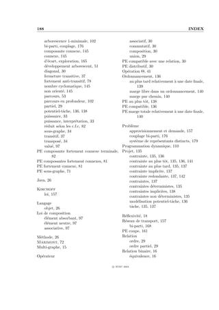 188                                                                                  INDEX


     arborescence 1-minimale, 102                  associatif, 30
     bi-parti, couplage, 176                       commutatif, 30
     composante connexe, 145                       composition, 30
     connexe, 145                                  union, 29
     d’´cart, exploration, 165
        e                                      PE compatible avec une relation, 30
     d´veloppement arborescent, 51
       e                                       PE distributif, 30
     diagonal, 30                              Op´ration Θ, 41
                                                 e
     fermeture transitive, 37                  Ordonnancement, 136
     fortement anti-transitif, 78                  au plus tard relativement ` une date ﬁnale,
                                                                             a
     nombre cyclomatique, 145                          139
     non orient´, 145
                 e                                 marge libre dans un ordonnancement, 140
     parcours, 53                                  marge par chemin, 140
     parcours en profondeur, 102               PE au plus tˆt, 138
                                                            o
     partiel, 29                               PE compatible, 136
     potentiel-tˆche, 136, 138
                 a                             PE marge totale relativement ` une date ﬁnale,
                                                                             a
     puissance, 33                                     140
     puissance, interpr´tation, 33
                        e
     r´duit selon les c.f.c, 82
      e                                        Probl`me
                                                    e
     sous-graphe, 34                               approvisionnement et demande, 157
     transitif, 37                                 couplage bi-parti, 176
     transpos´, 34
               e                                   syst`me de repr´sentants distincts, 179
                                                       e           e
     valu´, 97
          e                                    Programmation dynamique, 110
PE   composante fortement connexe terminale,   Projet, 135
          82                                       contrainte, 135, 136
PE   composantes fortement connexes, 81            contrainte au plus tˆt, 135, 136, 141
                                                                        o
PE   fortement connexe, 81                         contrainte au plus tard, 135, 137
PE   sous-graphe, 71                               contrainte implicite, 137
                                                   contrainte redondante, 137, 142
Java, 26                                           contraintes, 137
                                                   contraintes d´terministes, 135
                                                                 e
Kirchoff
                                                   contraintes implicites, 138
   loi, 157
                                                   contraintes non d´terministes, 135
                                                                     e
Langage                                            mod´lisation potentiel-tˆche, 136
                                                        e                   a
    objet, 26                                      tˆche, 135, 137
                                                    a
Loi de composition
                                               R´ﬂexivit´, 18
                                                e       e
    ´l´ment absorbant, 97
    ee
                                               R´seau de transport, 157
                                                e
    ´l´ment neutre, 97
    ee
                                                   bi-parti, 168
    associative, 97
                                               PE coupe, 161
M´thode, 26
 e                                             Relation
Marimont, 72                                       ordre, 29
Multi-graphe, 15                                   ordre partiel, 29
                                               Relation binaire, 16
Op´rateur
  e                                                ´quivalence, 16
                                                   e

                                        c IFSIC 2004
 