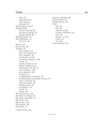 INDEX                                                              189


   ordre, 16                                            ´
                                         Tableau booleen, 20
   ordre partiel, 16                     Transitivite´, 37
   ordre total, 16                       Turbo-Pascal, 26
   pr´-ordre, 16
      e                                  Type
PE ´quivalence, 49, 81
   e                                        arc, 21
Repr´sentation
    e                                       file, 58
   liste des sommets, 23                    graphe, 24, 25
   liste des successeurs, 23                            ´
                                            graphe, methodes, 24
   tableau bool´en, 22
                e                           pile, 59
Roy-Warshall, 71                            sommet, 21, 23
Roy-Warshall, 41                            table, 44
   routage, 44                              tas, 113
                                         Type abstrait, 25
Simula, 26
SmallTalk, 26
Sommet, 15
   ´
   etat dehors, 53
   ´
   etat en attente, 53
   ´            ´
   etat termine, 53
   ascendant, 19, 85
   attributs minimaux, 100
         ´
   degre, 18
         ´    ´
   degre exterieur, 18
   degre ´ interieur, 18
              ´
   descendant, 19, 53, 85
   flux entrant, 159
   flux sortant, 159
        ´
   numero, 21
        ´
   numerotation conforme, 75
        ´
   numerotation conforme inverse, 77
                 ´
   point d’entree, 48
   point de sortie, 48
      ´ ´
   predecesseur, 16
   successeur, 16
         ´
   visite, 53
   voisin, 145
PE anti-racine, 158
                 ´
PE point d’entree, 71
PE point de sortie, 71
PE puits, 158
PE racine, 158
PE source, 158
    ´
Symetrie, 18
   ´
τ -equivalence, 49

                                  c IFSIC 2004
 