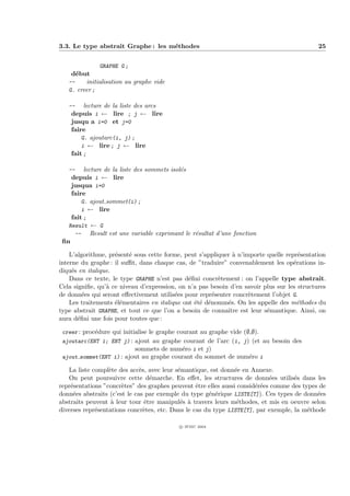 3.3. Le type abstrait Graphe : les m´thodes
                                    e                                                        25


              GRAPHE G ;
    d´but
     e
   --    initialisation au graphe vide
   G. creer ;

   --    lecture de la liste des arcs
    depuis i ← lire ; j ← lire
    jusqu a i=0 et j=0
    faire
        G. ajoutarc(i, j) ;
        i ← lire ; j ← lire
    fait ;

   --    lecture de la liste des sommets isol´s
                                             e
    depuis i ← lire
    jusqua i=0
    faire
        G. ajout sommet(i) ;
        i ← lire
    fait ;
   Result ← G
     -- Result est une variable exprimant le r´sultat d’une fonction
                                                e
 ﬁn

    L’algorithme, pr´sent´ sous cette forme, peut s’appliquer ` n’importe quelle repr´sentation
                    e    e                                    a                       e
interne du graphe : il suﬃt, dans chaque cas, de ”traduire” convenablement les op´rations in-
                                                                                    e
diqu´s en italique.
     e
    Dans ce texte, le type GRAPHE n’est pas d´ﬁni concr`tement : on l’appelle type abstrait.
                                               e         e
Cela signiﬁe, qu’` ce niveau d’expression, on n’a pas besoin d’en savoir plus sur les structures
                 a
de donn´es qui seront eﬀectivement utilis´es pour repr´senter concr`tement l’objet G.
         e                                e            e            e
    Les traitements ´l´mentaires en italique ont ´t´ d´nomm´s. On les appelle des m´thodes du
                    ee                           ee e       e                        e
type abstrait GRAPHE, et tout ce que l’on a besoin de connaˆıtre est leur s´mantique. Ainsi, on
                                                                           e
aura d´ﬁni une fois pour toutes que :
       e

 creer : proc´dure qui initialise le graphe courant au graphe vide (∅,∅).
             e
 ajoutarc(ENT i; ENT j) : ajout au graphe courant de l’arc (i, j) (et au besoin des
                          sommets de num´ro i et j)
                                          e
 ajout sommet(ENT i) : ajout au graphe courant du sommet de num´ro i
                                                                 e

   La liste compl`te des acc`s, avec leur s´mantique, est donn´e en Annexe.
                  e           e            e                   e
   On peut poursuivre cette d´marche. En eﬀet, les structures de donn´es utilis´s dans les
                                  e                                         e       e
repr´sentations ”concr`tes” des graphes peuvent ˆtre elles aussi consid´r´es comme des types de
    e                  e                          e                    ee
donn´es abstraits (c’est le cas par exemple du type g´n´rique LISTE[T]). Ces types de donn´es
     e                                                e e                                   e
abstraits peuvent ` leur tour ˆtre manipul´s ` travers leurs m´thodes, et mis en oeuvre selon
                   a            e           e a                 e
diverses repr´sentations concr`tes, etc. Dans le cas du type LISTE[T], par exemple, la m´thode
             e                  e                                                        e

                                            c IFSIC 2004
 