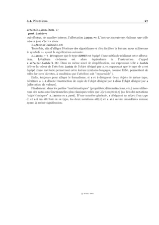 3.4. Notations                                                                                     27


affecter lambda(REEL v)
 post lambda=v
qui eﬀectue, de mani`re interne, l’aﬀectation lambda:=v. L’instruction externe r´alisant une telle
                      e                                                         e
mise ` jour s’´crira alors :
     a        e
   x.affecter lambda(4.18)
    Toutefois, aﬁn d’all´ger l’´criture des algorithmes et d’en faciliter la lecture, nous utiliserons
                         e      e
le symbole ← ayant la signiﬁcation suivante:
    x.lambda ←4.18 suppose que le type SOMMET est ´quip´ d’une m´thode r´alisant cette aﬀecta-
                                                       e     e         e         e
tion.     L’´criture
            e            ci-dessus    est    alors     ´quivalente
                                                       e               `
                                                                       a     l’instruction    d’appel
x.affecter lambda(4.18). Dans un mˆme souci de simpliﬁcation, une expression telle x.lambda
                                        e
d´livre la valeur de l’attribut lambda de l’objet d´sign´ par x, en supposant que le type de x est
  e                                                 e     e
´quip´ d’une m´thode permettant cette lecture (certains langages, comme Eiﬀel, permettent de
e      e         e
telles lectures directes, ` condition que l’attribut soit ”exportable”).
                          a
    Enﬁn, toujours pour all´ger le formalisme, si a et b d´signent deux objets de mˆme type,
                              e                                e                            e
l’´criture a ←b d´note l’instruction de copie de l’objet d´sign´ par b dans l’objet d´sign´ par a
  e                e                                         e   e                        e    e
(aﬀectation de valeurs).
    Finalement, dans les parties “math´matiques” (propri´t´s, d´monstrations, etc.) nous utilise-
                                         e                   ee e
rons des notations fonctionnelles plus classiques telles que λ(x) ou pred(x) (au lieu des notations
“algorithmiques” x.lambda ou x.pred). D’une mani`re g´n´rale, x d´signant un objet d’un type
                                                       e    e e          e
C, et att un attribut de ce type, les deux notations att(x) et x.att seront consid´r´es comme
                                                                                         ee
ayant la mˆme signiﬁcation.
            e




                                              c IFSIC 2004
 