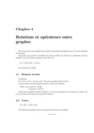 Chapitre 4

Relations et op´rateurs entre
               e
graphes

    Dans ce qui suit, nous d´signerons par G(X) l’ensemble des graphes ayant X comme ensemble
                            e
de sommets.
    Sur G(X), nous pouvons consid´rer un certain nombre de relations ou op´rations; dans ce
                                     e                                        e
chapitre, nous en ´tudions quelques unes. On note :
                  e

      G1 = (X,Γ1 ),G2 = (X,Γ2 )

   deux ´l´ments de G(X).
        ee


4.1    Relation d’ordre
   La relation
   G1 G2 ⇐⇒ Γ1 ⊂ Γ2 qui se lit : “G1 est un graphe partiel de G2 ”
   est une relation d’ordre partiel sur G(X). Pour cette relation,
      G(X) a un minimum : (X,∅)
                maximum : (X,X 2 )
    Toute partie de G(X) poss`de d’ailleurs au moins un minorant et un majorant, comme c’est
                               e
le cas de toute partie ﬁnie d’un ensemble ordonn´.
                                                e


4.2    Union
      G1 ∪ G2 = (X,Γ1 ∪ Γ2 )

   Cet op´rateur poss`de toutes les propri´t´s de l’union ensembliste.
         e           e                    ee

                                          c IFSIC 2004
 