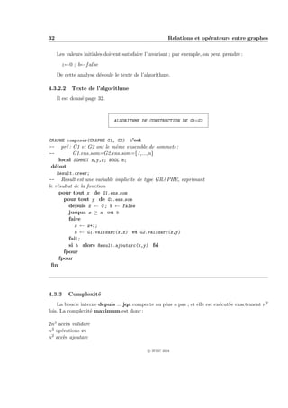 32                                                       Relations et op´rateurs entre graphes
                                                                        e


     Les valeurs initiales doivent satisfaire l’invariant ; par exemple, on peut prendre :
       z←0 ; b←f alse
     De cette analyse d´coule le texte de l’algorithme.
                       e

4.3.2.2    Texte de l’algorithme
     Il est donn´ page 32.
                e



                               ALGORITHME DE CONSTRUCTION DE G1◦G2



GRAPHE composer(GRAPHE G1, G2) c’est
-- pr´ : G1 et G2 ont le mˆme ensemble de sommets :
       e                   e
--        G1.ens som=G2.ens som={1,...,n}
    local SOMMET x,y,z; BOOL b;
 d´but
  e
     Result.creer;
--    Result est une variable implicite de type GRAPHE, exprimant
le r´sultat de la fonction
    e
     pour tout x de G1.ens som
       pour tout y de G1.ens som
         depuis z ← 0 ; b ← false
         jusqua z ≥ n ou b
         faire
            z ← z+1;
            b ← G1.validarc(x,z) et G2.validarc(z,y)
         fait;
         si b alors Result.ajoutarc(x,y) fsi
       fpour
     fpour
 ﬁn




4.3.3     Complexit´
                   e
    La boucle interne depuis ... jqa comporte au plus n pas , et elle est ex´cut´e exactement n2
                                                                            e e
fois. La complexit´ maximum est donc :
                  e

2n3 acc`s validarc
        e
n3 op´rations et
     e
n2 acc`s ajoutarc
      e

                                              c IFSIC 2004
 