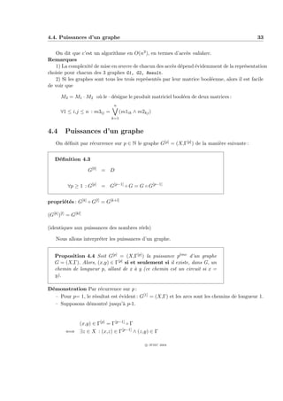 4.4. Puissances d’un graphe                                                                    33


   On dit que c’est un algorithme en O(n3 ), en termes d’acc`s validarc.
                                                               e
Remarques
   1) La complexit´ de mise en œuvre de chacun des acc`s d´pend ´videmment de la repr´sentation
                   e                                     e e       e                      e
choisie pour chacun des 3 graphes G1, G2, Result.
   2) Si les graphes sont tous les trois repr´sent´s par leur matrice bool´enne, alors il est facile
                                             e    e                       e
de voir que

       M3 = M1 · M2 o` le · d´signe le produit matriciel bool´en de deux matrices :
                     u       e                               e
                                 n
       ∀1 ≤ i,j ≤ n : m3ij =         (m1ik ∧ m2kj )
                               k=1


4.4      Puissances d’un graphe
    On d´ﬁnit par r´currence sur p ∈ N le graphe G[p] = (X,Γ[p] ) de la mani`re suivante :
        e          e                                                        e


   D´ﬁnition 4.3
    e

                     G[0] = D


          ∀p ≥ 1 : G[p] = G[p−1] ◦ G = G ◦ G[p−1]


propri´t´s : G[k] ◦ G[l] = G[k+l]
      e e

(G[k] )[l] = G[kl]

(identiques aux puissances des nombres r´els)
                                        e

    Nous allons interpr´ter les puissances d’un graphe.
                       e


   Proposition 4.4 Soit G[p] = (X,Γ[p] ) la puissance peme d’un graphe
                                                          `

   G = (X,Γ). Alors, (x,y) ∈ Γ[p] si et seulement si il existe, dans G, un

   chemin de longueur p, allant de x ` y (ce chemin est un circuit si x =
                                      a
   y).

D´monstration Par r´currence sur p :
 e                    e
   – Pour p= 1, le r´sultat est ´vident : G[1] = (X,Γ) et les arcs sont les chemins de longueur 1.
                    e           e
   – Supposons d´montr´ jusqu’` p-1.
                 e       e        a


                 (x,y) ∈ Γ[p] = Γ[p−1] ◦ Γ
         ⇐⇒ ∃z ∈ X : (x,z) ∈ Γ[p−1] ∧ (z,y) ∈ Γ

                                                c IFSIC 2004
 