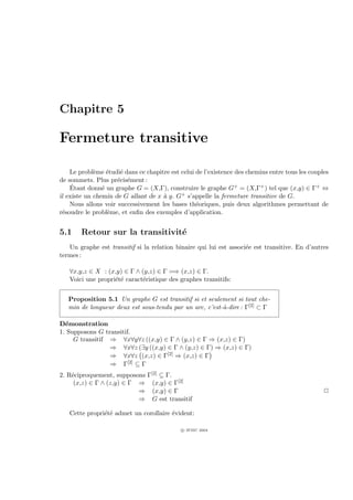 Chapitre 5

Fermeture transitive

    Le probl`me ´tudi´ dans ce chapitre est celui de l’existence des chemins entre tous les couples
             e    e   e
de sommets. Plus pr´cis´ment :
                     e e
     ´
    Etant donn´ un graphe G = (X,Γ), construire le graphe G+ = (X,Γ+ ) tel que (x,y) ∈ Γ+ ⇔
                e
il existe un chemin de G allant de x ` y. G+ s’appelle la fermeture transitive de G.
                                     a
    Nous allons voir successivement les bases th´oriques, puis deux algorithmes permettant de
                                                  e
r´soudre le probl`me, et enﬁn des exemples d’application.
 e                e


5.1     Retour sur la transitivit´
                                 e
   Un graphe est transitif si la relation binaire qui lui est associ´e est transitive. En d’autres
                                                                    e
termes :

   ∀x,y,z ∈ X : (x,y) ∈ Γ ∧ (y,z) ∈ Γ =⇒ (x,z) ∈ Γ.
   Voici une propri´t´ caract´ristique des graphes transitifs:
                   ee        e


   Proposition 5.1 Un graphe G est transitif si et seulement si tout che-
   min de longueur deux est sous-tendu par un arc, c’est-`-dire : Γ[2] ⊂ Γ
                                                         a

D´monstration
  e
1. Supposons G transitif.
     G transitif ⇒ ∀x∀y∀z ((x,y) ∈ Γ ∧ (y,z) ∈ Γ ⇒ (x,z) ∈ Γ)
                 ⇒ ∀x∀z (∃y ((x,y) ∈ Γ ∧ (y,z) ∈ Γ) ⇒ (x,z) ∈ Γ)
                 ⇒ ∀x∀z (x,z) ∈ Γ[2] ⇒ (x,z) ∈ Γ
                 ⇒ Γ[2] ⊆ Γ
2. R´ciproquement, supposons Γ[2] ⊆ Γ.
    e
     (x,z) ∈ Γ ∧ (z,y) ∈ Γ ⇒ (x,y) ∈ Γ[2]
                           ⇒ (x,y) ∈ Γ                                                           P
                           ⇒ G est transitif

   Cette propri´t´ admet un corollaire ´vident:
               ee                      e

                                            c IFSIC 2004
 