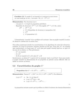 38                                                                          Fermeture transitive



     Corollaire 5.2 Un graphe G est transitif si et seulement si tout chemin
     est sous-tendu par un arc, c’est-`-dire : ∀k ≥ 2 : Γ[k] ⊂ Γ
                                      a

D´monstration Par r´currence sur k :
 e                     e
   – vrai pour k = 2, d’apr`s la proposition pr´c´dente.
                           e                   e e
   – Hypoth`se de r´currence : Γ
            e       e            [k−1] ⊆ Γ. Cela signiﬁe: G[k−1]       G. On a alors :
               [k]        [k−1]
             G       = G          ◦G
                        G ◦ G(hypoth`se de r´currence et proposition 4.2)
                                    e       e
                        G[2]
                        G (proposition 5.1)
                                                                                                    P

    L’interpr´tation “concr`te” de ce corollaire est la suivante : dans un graphe transitif, la notion
             e             e
de chemin se confond avec la notion d’arc.

Nous allons maintenant aborder les caract´risations et les algorithmes de calcul de la fermeture
                                          e
transitive. Le terme de fermeture transitive provient du fait que, d’une part, G+ est transitif
(par construction!), et d’autre part, G+ est le plus petit graphe transitif sup´rieur ou ´gal ` G
                                                                               e         e    a
(au sens de la relation ). Plus pr´cis´ment :
                                   e e
    – G + est transitif,

    – G G+
    – Si H est transitif et G H, alors G+ H
Intuitivement, on obtient G+ ` partir de G en rajoutant “juste ce qu’il faut” d’arcs pour rendre
                                a
le graphe transitif. La d´monstration de ces propri´t´s ne pr´sente aucune diﬃcult´. Elle est
                          e                          ee         e                      e
laiss´e en exercice au lecteur.
     e


5.2      Caract´risation du graphe G+
               e

        Proposition 5.3 G+ = G ∪ G[2] ∪ . . . ∪ G[k] ∪ . . .

D´monstration Posons G+ = (X,Γ+ ) et, ∀k ≥ 1, G[k] = (X,Γ[k] ). Par d´ﬁnition,
 e                                                                   e

       (x,y) ∈ Γ+ ⇔ ∃u = [x y] dans G
                     ⇔ (x,y) ∈ Γ[k] ,o` k = |u|
                                      u
                     ⇔ (x,y) ∈ Γ ∪ Γ[2] ∪ . . . ∪ Γ[k] ∪ . . .

                                                                                                    P

     La proposition suivante montre que le probl`me se r´duit ` l’existence des chemins ´l´mentaires.
                                                e       e     a                         ee

                                                 c IFSIC 2004
 