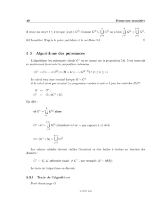 40                                                                                               Fermeture transitive

                                                                              k                           k                  k+1
                                                                                       [j]                         [j]
il existe un entier     ≤ k tel que (x,y) ∈   G[ ] .   Comme      G[ ]   ⊆         G         on a bien         G         =         G[j] .
                                                                             j=1                         j=1                 j=1

iii) Imm´diat D’apr`s le point pr´c´dent et le corollaire 5.5
        e          e             e e                                                                                                  P



5.3      Algorithme des puissances
   L’algorithme des puissances calcule G+ en se basant sur la proposition 5.6. Il est construit
en maintenant invariante la proposition ci-dessous :

       (G+ = G ∪ ... ∪ G[k] ) ∧ (H = G ∪ ... ∪ G[k−1] ) ∧ (1 ≤ k ≤ n)

     Le calcul sera donc termin´ lorsque H = G+
                                 e
     Si le calcul n’est pas termin´, la progression consiste ` mettre ` jour les variables H,G+ :
                                   e                         a        a

        H ← G+ ;
       G+ ← G ∪ (G+ ◦ G)

En eﬀet :

                  k
       si G+ =         G[j] alors
                 j=1


                  k+1
       G+ ◦ G =         G[j] (distributivit´ de ◦ par rapport ` ∪) d’o`
                                           e                  a       u
                  j=2


                          k+1
       G ∪ (G+ ◦ G) =            G[j]
                           j=1


   Les valeurs initiales doivent v´riﬁer l’invariant et ˆtre faciles ` ´valuer en fonction des
                                  e                     e            a e
donn´es :
    e

       G+ ← G, H arbitraire (mais = G+ , par exemple : H ← (∅,∅)).

     Le texte de l’algorithme en d´coule.
                                  e


5.3.1     Texte de l’algorithme
     Il est donn´ page 41
                e

                                                   c IFSIC 2004
 