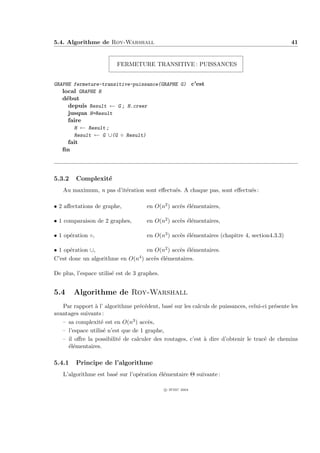 5.4. Algorithme de Roy-Warshall                                                                 41


                         FERMETURE TRANSITIVE : PUISSANCES


GRAPHE fermeture-transitive-puissance(GRAPHE G) c’est
   local GRAPHE H
   d´but
    e
     depuis Result ← G ; H.creer
     jusqua H=Result
     faire
       H ← Result ;
       Result ← G ∪(G ◦ Result)
     fait
   ﬁn



5.3.2    Complexit´
                  e
   Au maximum, n pas d’it´ration sont eﬀectu´s. A chaque pas, sont eﬀectu´s :
                         e                  e                            e

• 2 aﬀectations de graphe,            en O(n2 ) acc`s ´l´mentaires,
                                                   e ee

• 1 comparaison de 2 graphes,         en O(n2 ) acc`s ´l´mentaires,
                                                   e ee

• 1 op´ration ◦,
      e                               en O(n3 ) acc`s ´l´mentaires (chapitre 4, section4.3.3)
                                                   e ee

• 1 op´ration ∪,
      e                            en O(n2 ) acc`s ´l´mentaires.
                                                e ee
C’est donc un algorithme en O(n4 ) acc`s ´l´mentaires.
                                      e ee

De plus, l’espace utilis´ est de 3 graphes.
                        e


5.4     Algorithme de Roy-Warshall
   Par rapport ` l’ algorithme pr´c´dent, bas´ sur les calculs de puissances, celui-ci pr´sente les
                a                  e e        e                                          e
avantages suivants :
   – sa complexit´ est en O(n3 ) acc`s,
                   e                   e
   – l’espace utilis´ n’est que de 1 graphe,
                    e
   – il oﬀre la possibilit´ de calculer des routages, c’est ` dire d’obtenir le trac´ de chemins
                          e                                 a                        e
     ´l´mentaires.
     ee

5.4.1    Principe de l’algorithme
   L’algorithme est bas´ sur l’op´ration ´l´mentaire Θ suivante :
                       e         e       ee

                                              c IFSIC 2004
 
