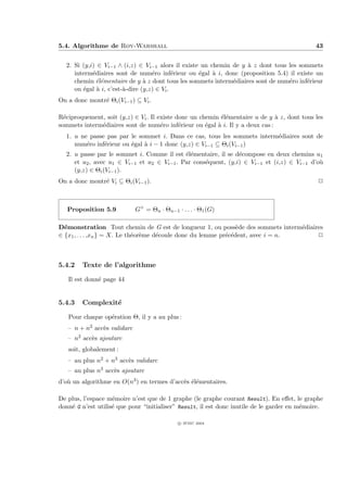 5.4. Algorithme de Roy-Warshall                                                               43


  2. Si (y,i) ∈ Vi−1 ∧ (i,z) ∈ Vi−1 alors il existe un chemin de y ` z dont tous les sommets
                                                                   a
     interm´diaires sont de num´ro inf´rieur ou ´gal ` i, donc (proposition 5.4) il existe un
            e                      e        e      e    a
     chemin ´l´mentaire de y ` z dont tous les sommets interm´diaires sont de num´ro inf´rieur
              ee                a                             e                  e      e
     ou ´gal ` i, c’est-`-dire (y,z) ∈ Vi .
        e     a         a
On a donc montr´ Θi (Vi−1 ) ⊆ Vi .
               e

R´ciproquement, soit (y,z) ∈ Vi . Il existe donc un chemin ´l´mentaire u de y ` z, dont tous les
  e                                                        ee                  a
sommets interm´diaires sont de num´ro inf´rieur ou ´gal ` i. Il y a deux cas :
              e                       e      e        e   a
  1. u ne passe pas par le sommet i. Dans ce cas, tous les sommets interm´diaires sont de
                                                                         e
     num´ro inf´rieur ou ´gal ` i − 1 donc (y,z) ∈ Vi−1 ⊆ Θi (Vi−1 )
         e     e         e    a
  2. u passe par le sommet i. Comme il est ´l´mentaire, il se d´compose en deux chemins u1
                                            ee                 e
     et u2 , avec u1 ∈ Vi−1 et u2 ∈ Vi−1 . Par cons´quent, (y,i) ∈ Vi−1 et (i,z) ∈ Vi−1 d’o`
                                                   e                                       u
     (y,z) ∈ Θi (Vi−1 ).
On a donc montr´ Vi ⊆ Θi (Vi−1 ).
               e                                                                               P



   Proposition 5.9           G+ = Θn · Θn−1 · . . . · Θ1 (G)

D´monstration Tout chemin de G est de longueur 1, ou poss`de des sommets interm´diaires
  e                                                              e                e
∈ {x1 , . . . ,xn } = X. Le th´or`me d´coule donc du lemme pr´c´dent, avec i = n.
                              e e     e                      e e                     P



5.4.2   Texte de l’algorithme

   Il est donn´ page 44
              e


5.4.3   Complexit´
                 e

   Pour chaque op´ration Θ, il y a au plus :
                 e
   – n + n2 acc`s validarc
               e
   – n2 acc`s ajoutarc
           e
   soit, globalement :
   – au plus n2 + n3 acc`s validarc
                        e
   – au plus n3 acc`s ajoutarc
                   e
d’o` un algorithme en O(n3 ) en termes d’acc`s ´l´mentaires.
   u                                        e ee

De plus, l’espace m´moire n’est que de 1 graphe (le graphe courant Result). En eﬀet, le graphe
                    e
donn´ G n’est utilis´ que pour “initialiser” Result, il est donc inutile de le garder en m´moire.
    e               e                                                                     e

                                             c IFSIC 2004
 