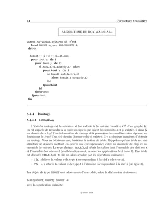 44                                                                         Fermeture transitive


                              ALGORITHME DE ROY-WARSHALL


GRAPHE roy-warshall(GRAPHE G) c’est
   local SOMMET x,y,z ; ENS[SOMMET] X;
 d´but
  e

  Result ← G ; X ← G.lst som ;
   pour tout x de X
      pour tout y de X
         si Result.validarc(y,x) alors
            pour tout z de X
               si Result.validarc(x,z)
                  alors Result.ajoutarc(y,z)
                  fsi
               fpourtout
           fsi
        fpourtout
      fpourtout
 ﬁn




5.4.4     Routage
5.4.4.1    D´ﬁnition
            e

    L’id´e du routage est la suivante: si l’on calcule la fermeture transitive G+ d’un graphe G,
        e
on est capable de r´pondre ` la question : quels que soient les sommets x et y, existe-t-il dans G
                    e        a
un chemin de x ` y? Une information de routage doit permettre de compl´ter cette r´ponse, en
                 a                                                            e         e
fournissant le trac´ d’un tel chemin (lorsque celui-ci existe). Il y a plusieurs mani`res d’obtenir
                   e                                                                 e
un routage. Nous en d´crivons une, bas´e sur la notion de table. Rappelons qu’une table est une
                       e                 e
structure de donn´es mettant en oeuvre une correspondance entre un ensemble de clefs et un
                   e
ensemble de valeurs. Le type abstrait TABLE[K,E] d´crit les tables dont l’ensemble des clefs est K
                                                     e
et l’ensemble des valeurs E (math´matiquement, ce sont les applications de K dans E). Une table
                                  e
est d´clar´e TABLE[K,E] T; elle est alors acc´d´e par les op´rations suivantes :
      e   e                                  e e             e
     – T[x] : d´livre la valeur v de type E correspondant ` la clef x (de type K).
               e                                          a
     – T[x] ←v aﬀecte la valeur v de type E ` l’´l´ment correspondant ` la clef x (de type K).
                                            a ee                      a

Les objets de type SOMMET sont alors munis d’une table, selon la d´claration ci-dessous :
                                                                  e

TABLE[SOMMET,SOMMET] SOMMET::R
avec la signiﬁcation suivante:

                                              c IFSIC 2004
 