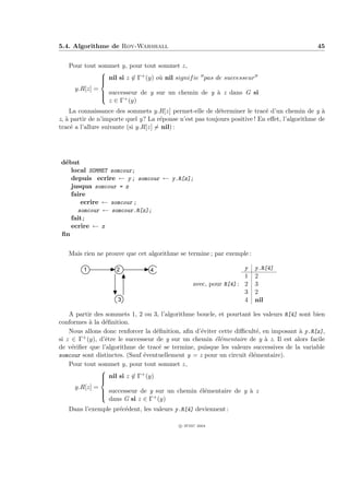 5.4. Algorithme de Roy-Warshall                                                                45


   Pour tout sommet y, pour tout sommet z,
              
               nil si z ∈ Γ+ (y) o` nil signif ie pas de successeur
                                  u
              
     y.R[z] =
               successeur de y sur un chemin de y ` z dans G si
                                                       a
              
                z ∈ Γ+ (y)
     La connaissance des sommets y.R[z] permet-elle de d´terminer le trac´ d’un chemin de y `
                                                          e                 e                    a
z, ` partir de n’importe quel y? La r´ponse n’est pas toujours positive ! En eﬀet, l’algorithme de
   a                                  e
trac´ a l’allure suivante (si y.R[z] = nil) :
     e




d´but
 e
   local SOMMET somcour;
   depuis ecrire ← y ; somcour ← y.R[z];
   jusqua somcour = z
   faire
      ecrire ← somcour ;
     somcour ← somcour.R[z];
   fait;
   ecrire ← z
ﬁn


   Mais rien ne prouve que cet algorithme se termine ; par exemple :

         1           2           4                                  y   y.R[4]
                                                                    1   2
                                                  avec, pour R[4] : 2   3
                                                                    3   2
                     3                                              4   nil

    A partir des sommets 1, 2 ou 3, l’algorithme boucle, et pourtant les valeurs R[4] sont bien
conformes ` la d´ﬁnition.
             a     e
    Nous allons donc renforcer la d´ﬁnition, aﬁn d’´viter cette diﬃcult´, en imposant ` y.R[z],
                                      e              e                 e                a
si z ∈ Γ  + (y), d’ˆtre le successeur de y sur un chemin ´l´mentaire de y ` z. Il est alors facile
                   e                                     ee                a
de v´riﬁer que l’algorithme de trac´ se termine, puisque les valeurs successives de la variable
     e                                 e
somcour sont distinctes. (Sauf ´ventuellement y = z pour un circuit ´l´mentaire).
                                 e                                   ee
    Pour tout sommet y, pour tout sommet z,
                 
                  nil si z ∈ Γ+ (y)
                 
                 
       y.R[z] =
                  successeur de y sur un chemin ´l´mentaire de y ` z
                                                   ee               a
                 
                     dans G si z ∈ Γ+ (y)
   Dans l’exemple pr´c´dent, les valeurs y.R[4] deviennent :
                    e e

                                            c IFSIC 2004
 