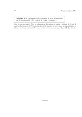 50                                                                      Fermeture transitive



     D´ﬁnition 5.14 On appelle graphe τ -minimal de G un ´l´ment mini-
      e                                                      ee
     mal du sous-ensemble τ (G), vis-`-vis de l’ordre (chapitre 4).
                                     a

Nous verrons au chapitre 7 des techniques pour d´terminer un graphe τ -minimal de G, soit de
                                                    e
mani`re algorithmique si G est sans circuit, soit de mani`re mi-heuristique, mi-algorithmique, en
      e                                                  e
utilisant la d´composition de G en composantes fortement connexes, si G poss`de des circuits.
              e                                                                  e




                                           c IFSIC 2004
 