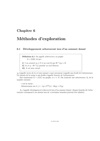 Chapitre 6

M´thodes d’exploration
 e

6.1     D´veloppement arborescent issu d’un sommet donn´
         e                                             e


      D´ﬁnition 6.1 On appelle arborescence un graphe
       e
          A = (S,Θ) tel que :

      i) ∃ un sommet s0 ∈ S et un seul tel que Θ−1 (s0 ) = ∅.
      ii) ∀s = s0 : Θ−1 (s) poss`de un seul ´l´ment.
                                e           ee
      iii) A est sans circuit.

s0 s’appelle racine de A, et tout sommet s sans successeur s’appelle une feuille de l’arborescence.
Un chemin de la racine ` une feuille s’appelle branche de l’arborescence.
                         a
    Soit maintenant G = (X,Γ) un graphe, et x ∈ X. On construit une arborescence Ax de la
mani`re suivante :
      e

   – x est la racine ,
   – It´rativement sur k ≥ 1 : ∀y ∈ Γ[k] (x) : Θ(y) = Γ(y)
       e

    Ax s’appelle d´veloppement arborescent issu d’un sommet donn´ ; chaque branche de l’arbo-
                  e                                              e
rescence correspond ` un chemin issu de x (certaines branches peuvent ˆtre inﬁnies).
                     a                                                e




                                            c IFSIC 2004
 