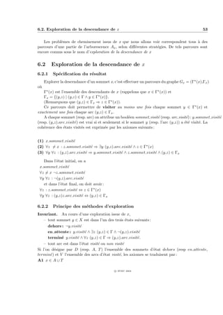 6.2. Exploration de la descendance de x                                                       53


   Les probl`mes de cheminement issus de x que nous allons voir correspondent tous ` des
            e                                                                             a
parcours d’une partie de l’arborescence Ax , selon diﬀ´rentes strat´gies. De tels parcours sont
                                                      e            e
encore connus sous le nom d’exploration de la descendance de x


6.2      Exploration de la descendance de x
6.2.1     Sp´ciﬁcation du r´sultat
            e              e
     Explorer la descendance d’un sommet x, c’est eﬀectuer un parcours du graphe Gx = (Γ∗ (x),Γx )
o`
 u
    Γ∗ (x) est l’ensemble des descendants de x (rappelons que x ∈ Γ∗ (x)) et
    Γx = {(y,z) | (y,z) ∈ Γ ∧ y ∈ Γ∗ (x)}.
    (Remarquons que (y,z) ∈ Γx ⇒ z ∈ Γ∗ (x)).
    Ce parcours doit permettre de visiter au moins une fois chaque sommet y ∈ Γ∗ (x) et
exactement une fois chaque arc (y,z) ∈ Γx .
    A chaque sommet (resp. arc) on attribue un bool´en sommet visit´ (resp. arc visit´) : y.sommet visit´
                                                       e              e                 e               e
(resp. (y,z).arc visit´) est vrai si et seulement si le sommet y (resp. l’arc (y,z)) a ´t´ visit´. La
                      e                                                                ee       e
coh´rence des ´tats visit´s est exprim´e par les axiomes suivants :
    e            e        e              e


(1) x.sommet visit´ e
(2) ∀z = x : z.sommet visit´ ⇒ ∃y (y,z).arc visit´ ∧ z ∈ Γ∗ (x)
                              e                   e
(3) ∀y ∀z : (y,z).arc visit´ ⇒ y.sommet visit´ ∧ z.sommet visit´ ∧ (y,z) ∈ Γx
                           e                 e                  e

   Dans l’´tat initial, on a
           e
 x.sommet visit´ e
 ∀z = x ¬z.sommet visit´    e
 ∀y ∀z : ¬(y,z).arc visit´e
   et dans l’´tat ﬁnal, on doit avoir :
             e
 ∀z : z.sommet visit´ ⇔ z ∈ Γ∗ (x)
                      e
 ∀y ∀z : (y,z)z.arc visit´ ⇔ (y,z) ∈ Γx
                          e

6.2.2     Principe des m´thodes d’exploration
                        e
Invariant. Au cours d’une exploration issue de x,
    – tout sommet y ∈ X est dans l’un des trois ´tats suivants :
                                                    e
      dehors : ¬y.visit´ e
      en attente : y.visit´ ∧ ∃z (y,z) ∈ Γ ∧ ¬(y,z).visit´
                             e                           e
      termin´ y.visit´ ∧ ∀z (y,z) ∈ Γ ⇒ (y,z).arc visit´.
              e        e                                 e
    – tout arc est dans l’´tat visit´ ou non visit´
                           e        e             e
Si l’on d´signe par D (resp. A, T ) l’ensemble des sommets d’´tat dehors (resp en attente,
         e                                                        e
termin´) et V l’ensemble des arcs d’´tat visit´, les axiomes se traduisent par :
       e                               e        e
A1 x ∈ A ∪ T

                                            c IFSIC 2004
 